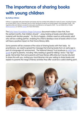 The importance of sharing books
with young children
By Kathryn Stinton
The Early Years Foundation Stage Outcomes document makes it clear that, from
the earliest months, that children should “...enjoy looking at books and other printed
material with familiar people.” For this to happen, children need an enthusiastic adult
who will be a willing partner, enabling the child to develop a love of books which in turn
will have a positive impact on their future literacy skills.
Some parents will be unaware of the value of sharing books with their baby. As
practitioners, we need to spread the message that sharing books from an early age is
part of a language rich environment. The National Literacy Trust produces a useful free
guide to give to parents, including “Why reading is good for talking” and a “Top Tips”
guide. Remember that some parents will have literacy difficulties but may be reluctant
to share this with you; inviting your local librarian into your setting to share books and
explain to parents the range of library activities they offer could be a useful starting point.
Kathryn is a specialist early years teacher and trainer who has worked with children for nearly 25 years, including 10 years
as an Area SENCO. She is a licensed Tutor for ICAN Talk Boost as well as an ELKLAN Speech and Language Trainer. She
regularly writes and delivers courses for early years practitioners on all aspects of SEN. You can follow her on Twitter
@kathrynstinton2 or visit her website for more information.
 