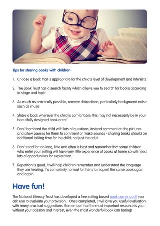 Tips for sharing books with children
1.	 Choose a book that is appropriate for the child’s level of development and interests.
2.	 The Book Trust has a search facility which allows you to search for books according
to stage and topic.
3.	 As much as practically possible, remove distractions, particularly background noise
such as music
4.	 Share a book wherever the child is comfortable, this may not necessarily be in your
beautifully designed book area!
5.	 Don’t bombard the child with lots of questions, instead comment on the pictures
and allow pauses for them to comment or make sounds - sharing books should be
additional talking time for the child, not just the adult.
6.	 Don’t read for too long, little and often is best and remember that some children
who enter your setting will have very little experience of books at home so will need
lots of opportunities for exploration.
7.	 Repetition is good, it will help children remember and understand the language
they are hearing, it’s completely normal for them to request the same book again
and again.
Have fun!
The National Literacy Trust has developed a free setting based book corner audit you
can use to evaluate your provision. Once completed, it will give you useful evaluation
with many practical suggestions. Remember that the most important resource is you:
without your passion and interest, even the most wonderful book can boring!
 
