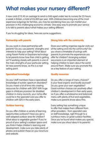 What makes your nursery different?
Partnership with parents
Do you work in close partnership with
parents? Do you use parents’ strengths and
interests to help your setting? What about
using Parent Portal or Dayshare technology
to let parents know how their child is getting
on? If working closely with parents is one of
the main strengths of your particular setting,
let new parents know, as this is a real
selling point.
Specialised knowledge
Do your staff members have a specialised
knowledge of autistic spectrum disorders?
Do you invest a lot of time into creating
resources for children with SEN? With huge
gaps in childcare provision for disabled
children in many councils, your niche offer
could lie in the specialist care you offer to
children with SEN in the early years.
Outdoor learning
Do you offer children a variety of learning
opportunities outdoors? Have you got a
well adapted outdoor area for children?
What about a vegetable garden? If you’re
proud of your setting’s outdoor space and
you think it helps children’s learning and
development, make sure you take plenty of
photos and publish these on your brochure
and website.
Strong links with the community
Does your setting organise regular visits out
of the setting and into the community? Do
you share a timetable of outings with
parents to promote the experiences you
offer for children? Arranging outdoor
excursions is an important element of
helping children to learn about the world
around them. Make sure you promote this
as a key feature of your setting.
Quality resources
Do you offer a range of menu choices?
Is your food organic and locally sourced?
Do you grow your own vegetables?
Good nutrition choices can positively affect
children’s development in their early years,
so if you offer a wholesome and balanced
menu with plenty of fruit and vegetables;
make sure parents know about this.
Every setting has something unique
to offer that makes them different from
other providers - from specialist care
or staff knowledge, right through to a
nutritious menu or great outdoor facilities.
Once you’ve found what makes you special,
make sure you shout about it to parents!
It now costs £115.45 on average to send a child aged under two to nursery for 25 hours
a week in Britain, a total of £6,003 per year. With childcare becoming one of the most
expensive outgoings for families, you may be wondering how you can market your
provision in this challenging economic climate. One easy way to promote your service
is to talk to parents about what makes your setting different.
If you’re struggling for ideas, here are some suggestions:
 