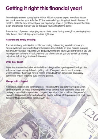 Getting it right this financial year!
According to a recent survey by the NDNA, 41% of nurseries expect to make a loss or
just break even this year. A further 85% are considering raising their fees in the next 12
months. With the new financial year just beginning, now’s a great time to wipe the slate
clean and change the way you do things at your setting for the better.
If you’re tired of parents not paying you on time, or not having enough money to pay your
bills, there’s plenty of steps you can take right now.
Accurate and timely invoicing
The quickest way to tackle the problem of having outstanding fees is to ensure you
have a system in place so that parents receive accurate bills on time. Parents querying
the amount you have requested will delay payments and cause you extra work. If you use
management software; it’ll calculate the cost of sessions as you go, as well as making
adjustments for things like Free Entitlement.
Email over paper
Paper invoices can be lost or left in children’s bags without getting seen for days - this
will cause unnecessary delays in getting paid. It’s a good idea to email invoices
where possible; then you’ll have a record of sending them. Emails are also a very
convenient way of reaching busy working parents.
Always hold a deposit
Nowadays, deposits are commonplace. Think about the deposits you’ve paid when
purchasing cars on lease or renting a flat. Once parents have secured a place at a
nursery, many childcare providers charge a deposit and this is held on the parent’s
account. It is normally refunded when they decide to leave. Only pay a deposit back once
the parent has cleared their balance with you.
 