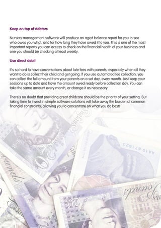 Keep on top of debtors
Nursery management software will produce an aged balance report for you to see
who owes you what, and for how long they have owed it to you. This is one of the most
important reports you can access to check on the financial health of your business and
one you should be checking at least weekly.
Use direct debit
It’s so hard to have conversations about late fees with parents, especially when all they
want to do is collect their child and get going. If you use automated fee collection, you
can collect the full amount from your parents on a set day, every month. Just keep your
sessions up to date and have the amount owed ready before collection day. You can
take the same amount every month, or change it as necessary.
There’s no doubt that providing great childcare should be the priority of your setting. But
taking time to invest in simple software solutions will take away the burden of common
financial constraints; allowing you to concentrate on what you do best!
 