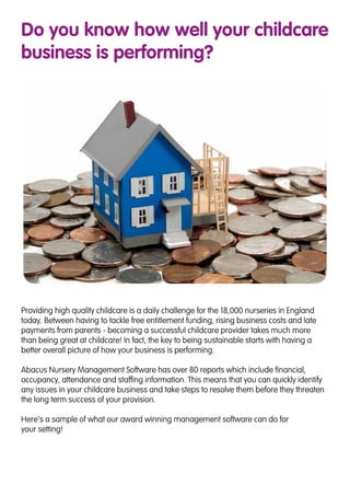 Do you know how well your childcare
business is performing?
Providing high quality childcare is a daily challenge for the 18,000 nurseries in England
today. Between having to tackle free entitlement funding, rising business costs and late
payments from parents - becoming a successful childcare provider takes much more
than being great at childcare! In fact, the key to being sustainable starts with having a
better overall picture of how your business is performing.
Abacus Nursery Management Software has over 80 reports which include financial,
occupancy, attendance and staffing information. This means that you can quickly identify
any issues in your childcare business and take steps to resolve them before they threaten
the long term success of your provision.
Here’s a sample of what our award winning management software can do for
your setting!
 