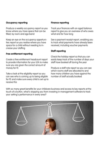 Occupancy reporting
Produce a weekly occupancy report so you
know where you have space that can be
filled, by room and age band
Keep an eye on the occupancy opportuni-
ties report so you realise where you have
space for a child without needing to in-
crease your staffing
Free entitlement reporting
Create a free entitlement headcount report
to provide information for your LEA to make
sure you are given the correct amount of
money for FE
Take a look at the eligibility report so you
can see who is coming up to being eligible
for FE and make sure every child is set up to
receive this
Finance reporting
Track your finances with an aged balance
report to give you an overview of who owes
what and for how long
See a payment receipt report, enabling you
to track what payments have already been
received, including voucher payments
Staff reporting
Check the holiday report so that you can
easily keep track of the number of days your
staff have booked off during the year
Produce a staff rota report so you can see
which rooms staff are allocated to and
how many children you have against the
number of staff actually booked
With so many great benefits for your childcare business and access to key reports at the
touch of a button, what’s stopping you from investing in management software to track
your setting’s performance in every area?
 