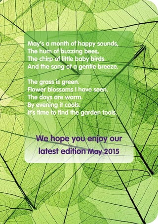 May’s a month of happy sounds,
The hum of buzzing bees,
The chirp of little baby birds
And the song of a gentle breeze.
The grass is green.
Flower blossoms I have seen.
The days are warm.
By evening it cools.
It’s time to find the garden tools.
We hope you enjoy our
latest edition May 2015
 
