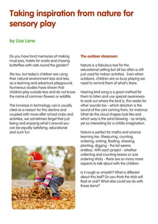 Taking inspiration from nature for
sensory play
by Lisa Lane
Do you have fond memories of making
mud pies, hotels for snails and chasing
butterflies with nets round the garden?
Me too, but today’s children are using
their natural environment less and less
as a learning and adventure playground.
Numerous studies have shown that
children play outside less and do not know
the name of common flowers or wildlife.
The increase in technology use is usually
cited as a reason for this decline and
coupled with more after school clubs and
activities, we sometimes forget that just
being and enjoying what’s around you
can be equally satisfying, educational
and such fun.
The outdoor classroom
Nature is a fabulous tool for the
educational setting but all too often is still
just used for indoor activities. Even when
outdoors, children are so busy playing we
need to remind them of what’s there.
Hearing bird song is a great method for
them to listen and use spacial awareness
to work out where the bird is, this works for
other sounds too - which direction is the
sound of the cars coming from, for instance.
What do the cloud shapes look like and
which way is the wind blowing - so simple,
yet so interesting for a child’s imagination.
Nature is perfect for maths and science
learning too. Measuring, counting,
ordering, sinking, floating, drawing,
planting, digging - the list seems
endless. With each project - whether
collecting and counting leaves or size
ordering sticks - there are so many more
aspects to talk about with the children.
Is it rough or smooth? What is different
about this leaf? Do you think the stick will
float or sink? What else could we do with
these items?
 