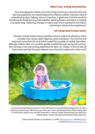 Make it new, exciting and interactive
By encouraging the children to hunt for things and bring in what they find, the
learning experience can extend beyond the childcare setting. Creating a level of
understanding about helping nature is important. A good way to do this would be
something like building a bug hotel together, planting flowers and herbs or creating
a compost heap. Observing changes in nature over time is exciting for the children
and brings a sense of accomplishment.
Let’s all get back to basic nature!
Recently I joined children doing a barefoot sensory walk at an attraction, which
included mud, stones, bark chippings, grass and leaves. The most fun and
enjoyment came from the mud (which looked like a puddle of melted chocolate!).
Although children often run round the garden barefoot through spring and summer,
the mud was a new and exciting experience for them. So, maybe it’s time to take off
those shoes and feel the grass between your toes (and maybe even some mud!)
Lisa Lane launched Sensory Scenes in 2014 with the aim to provide themed bags of fun for play,
exploring and learning. With three boys of her own, she is passionate about children being able
to manipulate, explore and use their imagination. Sensory Scenes’ themed bags are perfect for
individual play, sensory tray play and themed subject planning.
Follow Sensory Scenes on Facebook, on Twitter @sensoryscenes, visit the website
or email lisa@sensoryscenes.co.uk
 