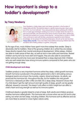 How important is sleep to a
toddler’s development?
by Tracy Newberry
Tracy Newberry, a baby sleep coach and sleep consultant, is the founder of
Happy Baby and Me. She teaches sleep in a gentle reassuring way; never using
any of the ‘cry it out methods’. Tracy was passionate about working with children
from an early age and began working as a nanny in London when she was 18. A
year and a half later, she returned to her home country of South Africa, where she
nannied and worked as a nursery school teacher. Arriving back in London in 2009,
Tracy continues to work with families, growing her experience and childcare
knowledge. As her passion for teaching sleep grew, she set up her own business
Happy Baby and Me. Tracy now helps many babies and young children learn the
wonderful skill of falling asleep in a gentle, caring way.
By the age of two, most children have spent more time asleep than awake. Sleep is
absolutely vital for toddlers. Most of the growing children do is while they are asleep.
Sleep directly impacts their mental and physical development. While asleep, children
are able to make sense of their day, as well as lock in new skills and memories. Rested
children are found to be more alert and happier, they are also able to concentrate
better and are found to be more even tempered than a sleep deprived child. Children
who are well rested also have strong immune systems compared to their peers who are
not getting enough sleep.
Child development and sleep
Toddlers produce a very important hormone while they sleep, called growth hormone.
Growth hormone is produced in the pituitary gland and is vital in stimulating various
biological events occurring in the muscles, organs, blood and bones. As adults, we
produced this hormone too- throughout the day, but for toddlers this vital growth
hormone is released just after a little one falls into a deep sleep. Research shows that
if a child doesn’t get the right amount and right quality of sleep, growth can be greatly
affected, slowed or stunned. This doesn’t only affect a child’s height but can affect a
child’s heart and lung strength as well as his immune system.
Childhood obesity is greatly linked to a lack of sleep. Both adults and children produce
another hormone called ghrelin. This hormone lets us know when we are full and to stop
eating, but when we lack sleep, including children, this hormone isn’t as effective and we
are more likely to overeat or crave higher calorie carbs.
 