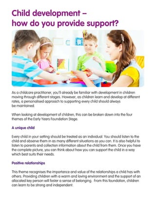 Child development –
how do you provide support?
As a childcare practitioner, you’ll already be familiar with development in children
moving through different stages. However, as children learn and develop at different
rates, a personalised approach to supporting every child should always
be maintained.
When looking at development of children, this can be broken down into the four
themes of the Early Years Foundation Stage.
A unique child
Every child in your setting should be treated as an individual. You should listen to the
child and observe them in as many different situations as you can. It is also helpful to
listen to parents and collection information about the child from them. Once you have
the complete picture, you can think about how you can support the child in a way
which best suits their needs.
Positive relationships
This theme recognises the importance and value of the relationships a child has with
others. Providing children with a warm and loving environment and the support of an
allocated key person will foster a sense of belonging. From this foundation, children
can learn to be strong and independent.
 