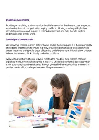 Enabling environments
Providing an enabling environment for the child means that they have access to spaces
which allow them rich opportunities to play and learn. Having a setting with plenty of
stimulating resources will support a child’s development and help them to explore
and make sense of their world.
Learning and development
We know that children learn in different ways and at their own pace. It is the responsibility
of childcare practitioners to ensure that they provide challenging and fun opportunities
across the prime and specific areas of learning and development. This will allow children
to be active learners, think critically and solve problems.
Every setting will have different ways of meeting the needs of their children, through
exploring the four themes highlighted in the EYFS. Child development is a process which
is not automatic; it can be supported through giving children opportunities to interact in
positive relationships and experience enabling environments.
 