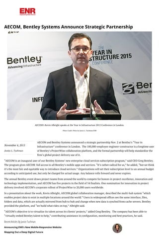 November 4, 2015
Janice L. Tuchman
Recent Articles By Janice Tuchman
Announcing ENR's New Mobile-Responsive Website
Mapping Out a Deep Digital Future
AECOM, Bentley Systems Announce Strategic Partnership
AECOM’s Kevin Albright speaks at the Year in Infrastructure 2015 Conference in London.
Photo Credit: Photo by Janice L. Tuchman/ENR
AECOM and Bentley Systems announced a strategic partnership Nov. 2 at Bentley’s “Year in
Infrastructure” conference in London.  The 100,000-employee engineer-constructor is a longtime user
of Bentley’s ProjectWise collaboration platform, and the formal partnership will help standardize the
firm’s global project delivery use of it.
“AECOM is an inaugural user of our Bentley Systems’ new enterprise cloud services subscription program,” said CEO Greg Bentley.
The program gives AECOM  full access to all Bentley’s mobile apps and services. “It’s rather radical for us,” he added, “but we think
it’s the most fair and equitable way to introduce cloud services.” Organizations will set their subscription level to an annual budget
according to anticipated use, but only be charged for actual usage. Any balance rolls forward and never expires.
The annual Bentley event draws project teams from around the world to compete for honors in project excellence, innovation and
technology implementation, and AECOM has five projects in the field of 54 finalists. One nomination for innovation in project
delivery involved AECOM’s corporate rollout of ProjectWise to 20,000 users worldwide.
In a presentation about the work, Kevin Albright, AECOM global collaboration manager, described the multi-hub system “which
enables project data to exist in multiple locations around the world.” Users in widespread offices see the same interface, files,
folders and data, which are actually mirrored from hub to hub and change when new data is synched from cache servers. Bentley
provided the platform, and “we build what rides on top,” Albright said.
“AECOM’s objective is to virtualize its talent across its clients’ projects,” added Greg Bentley.  The company has been able to
“virtually embed Bentley talent to help,” contributing assistance in configuration, monitoring and best practices, he said.
 