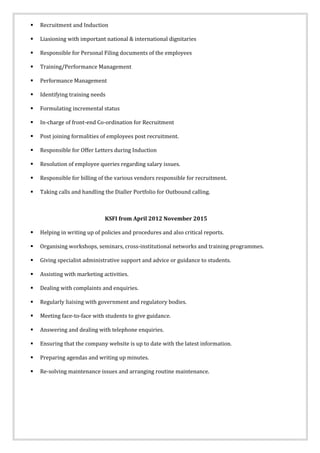  Recruitment and Induction
 Liasioning with important national & international dignitaries
 Responsible for Personal Filing documents of the employees
 Training/Performance Management
 Performance Management
 Identifying training needs
 Formulating incremental status
 In-charge of front-end Co-ordination for Recruitment
 Post joining formalities of employees post recruitment.
 Responsible for Offer Letters during Induction
 Resolution of employee queries regarding salary issues.
 Responsible for billing of the various vendors responsible for recruitment.
 Taking calls and handling the Dialler Portfolio for Outbound calling.
KSFI from April 2012 November 2015
 Helping in writing up of policies and procedures and also critical reports.
 Organising workshops, seminars, cross-institutional networks and training programmes.
 Giving specialist administrative support and advice or guidance to students.
 Assisting with marketing activities.
 Dealing with complaints and enquiries.
 Regularly liaising with government and regulatory bodies.
 Meeting face-to-face with students to give guidance.
 Answering and dealing with telephone enquiries.
 Ensuring that the company website is up to date with the latest information.
 Preparing agendas and writing up minutes.
 Re-solving maintenance issues and arranging routine maintenance.
 