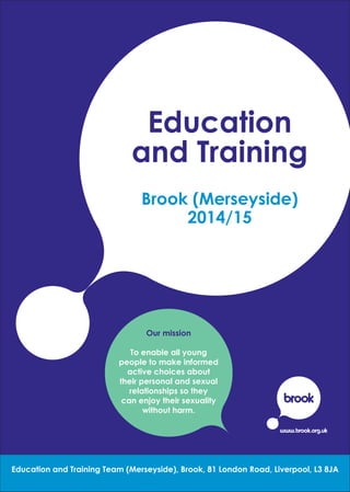 Education
and Training
Brook (Merseyside)
2014/15
Our mission
To enable all young
people to make informed
active choices about
their personal and sexual
relationships so they
can enjoy their sexuality
without harm.
1Education and Training Team (Merseyside), Brook, 81 London Road, Liverpool, L3 8JA
 
