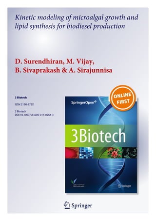 1 23
3 Biotech
ISSN 2190-572X
3 Biotech
DOI 10.1007/s13205-014-0264-3
Kinetic modeling of microalgal growth and
lipid synthesis for biodiesel production
D. Surendhiran, M. Vijay,
B. Sivaprakash & A. Sirajunnisa
 