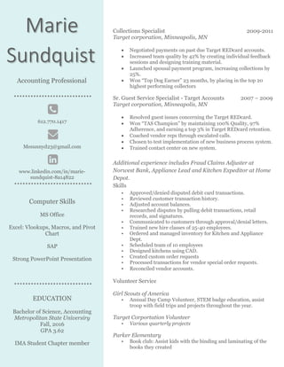 Collections Specialist 2009-2011
Target corporation, Minneapolis, MN
 Negotiated payments on past due Target REDcard accounts.
 Increased team quality by 42% by creating individual feedback
sessions and designing training material.
 Launched spousal payment program, increasing collections by
25%.
 Won “Top Dog Earner” 23 months, by placing in the top 20
highest performing collectors
Sr. Guest Service Specialist - Target Accounts 2007 – 2009
Target corporation, Minneapolis, MN
 Resolved guest issues concerning the Target REDcard.
 Won “TAS Champion” by maintaining 100% Quality, 97%
Adherence, and earning a top 3% in Target REDcard retention.
 Coached vendor reps through escalated calls.
 Chosen to test implementation of new business process system.
 Trained contact center on new system.
Additional experience includes Fraud Claims Adjuster at
Norwest Bank, Appliance Lead and Kitchen Expeditor at Home
Depot.
Skills
• Approved/denied disputed debit card transactions.
• Reviewed customer transaction history.
• Adjusted account balances.
• Researched disputes by pulling debit transactions, retail
records, and signatures.
• Communicated to customers through approval/denial letters.
• Trained new hire classes of 25-40 employees.
• Ordered and managed inventory for Kitchen and Appliance
Dept.
• Scheduled team of 10 employees
• Designed kitchens using CAD.
• Created custom order requests
• Processed transactions for vendor special order requests.
• Reconciled vendor accounts.
Volunteer Service
Girl Scouts of America
• Annual Day Camp Volunteer, STEM badge education, assist
troop with field trips and projects throughout the year.
Target Corportation Volunteer
• Various quarterly projects
Parker Elementary
• Book club: Assist kids with the binding and laminating of the
books they created
Marie
Sundquist
Accounting Professional
612.770.1417
Mesunnyd23@gmail.com
www.linkedin.com/in/marie-
sundquist-8a14822
Computer Skills
MS Office
Excel: Vlookups, Macros, and Pivot
Chart
SAP
Strong PowerPoint Presentation
EDUCATION
Bachelor of Science, Accounting
Metropolitan State Universiry
Fall, 2016
GPA 3.62
IMA Student Chapter member
 