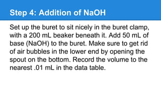 Step 4: Addition of NaOH
Set up the buret to sit nicely in the buret clamp,
with a 200 mL beaker beneath it. Add 50 mL of
base (NaOH) to the buret. Make sure to get rid
of air bubbles in the lower end by opening the
spout on the bottom. Record the volume to the
nearest .01 mL in the data table.
 