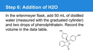 Step 6: Addition of H2O
In the erlenmeyer flask, add 50 mL of distilled
water (measured with the graduated cylinder)
and two drops of phenolphthalein. Record the
volume in the data table.
 