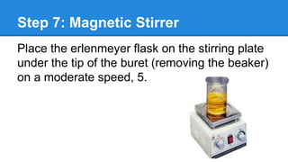 Step 7: Magnetic Stirrer
Place the erlenmeyer flask on the stirring plate
under the tip of the buret (removing the beaker)
on a moderate speed, 5.
 