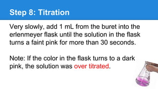 Step 8: Titration
Very slowly, add 1 mL from the buret into the
erlenmeyer flask until the solution in the flask
turns a faint pink for more than 30 seconds.
Note: If the color in the flask turns to a dark
pink, the solution was over titrated.
 