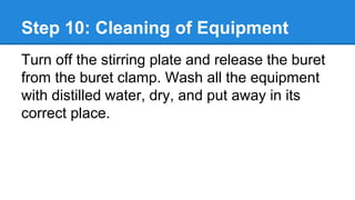 Step 10: Cleaning of Equipment
Turn off the stirring plate and release the buret
from the buret clamp. Wash all the equipment
with distilled water, dry, and put away in its
correct place.
 