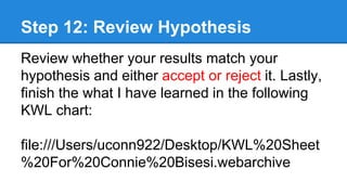Step 12: Review Hypothesis
Review whether your results match your
hypothesis and either accept or reject it. Lastly,
finish the what I have learned in the following
KWL chart:
file:///Users/uconn922/Desktop/KWL%20Sheet
%20For%20Connie%20Bisesi.webarchive
 