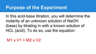 Purpose of the Experiment
In this acid-base titration, you will determine the
molarity of an unknown solution of NaOH
(base) by titrating in with a known solution of
HCL (acid). To do so, use the equation:
M1 x V1 = M2 x V2
 