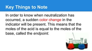 Key Things to Note
In order to know when neutralization has
occurred, a sudden color change in the
indicator will be present. This means that the
moles of the acid is equal to the moles of the
base, called the endpoint.
 