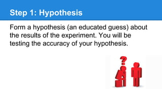 Step 1: Hypothesis
Form a hypothesis (an educated guess) about
the results of the experiment. You will be
testing the accuracy of your hypothesis.
 