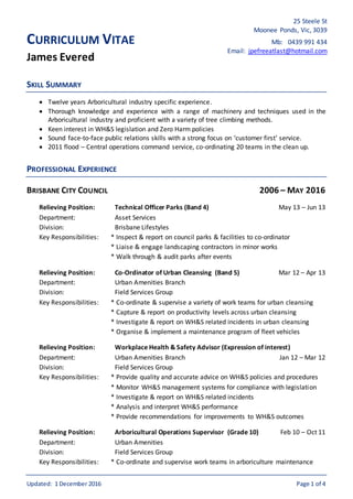 Updated: 1 December 2016 Page 1 of 4
CURRICULUM VITAE
James Evered
SKILL SUMMARY
 Twelve years Arboricultural industry specific experience.
 Thorough knowledge and experience with a range of machinery and techniques used in the
Arboricultural industry and proficient with a variety of tree climbing methods.
 Keen interest in WH&S legislation and Zero Harm policies
 Sound face-to-face public relations skills with a strong focus on ‘customer first’ service.
 2011 flood – Central operations command service, co-ordinating 20 teams in the clean up.
PROFESSIONAL EXPERIENCE
BRISBANE CITY COUNCIL 2006 – MAY 2016
Relieving Position: Technical Officer Parks (Band 4) May 13 – Jun 13
Department: Asset Services
Division: Brisbane Lifestyles
Key Responsibilities: * Inspect & report on council parks & facilities to co-ordinator
* Liaise & engage landscaping contractors in minor works
* Walk through & audit parks after events
Relieving Position: Co-Ordinator of Urban Cleansing (Band 5) Mar 12 – Apr 13
Department: Urban Amenities Branch
Division: Field Services Group
Key Responsibilities: * Co-ordinate & supervise a variety of work teams for urban cleansing
* Capture & report on productivity levels across urban cleansing
* Investigate & report on WH&S related incidents in urban cleansing
* Organise & implement a maintenance program of fleet vehicles
Relieving Position: Workplace Health & Safety Advisor (Expression of interest)
Department: Urban Amenities Branch Jan 12 – Mar 12
Division: Field Services Group
Key Responsibilities: * Provide quality and accurate advice on WH&S policies and procedures
* Monitor WH&S management systems for compliance with legislation
* Investigate & report on WH&S related incidents
* Analysis and interpret WH&S performance
* Provide recommendations for improvements to WH&S outcomes
Relieving Position: Arboricultural Operations Supervisor (Grade 10) Feb 10 – Oct 11
Department: Urban Amenities
Division: Field Services Group
Key Responsibilities: * Co-ordinate and supervise work teams in arboriculture maintenance
25 Steele St
Moonee Ponds, Vic, 3039
Mb: 0439 991 434
Email: jpefreeatlast@hotmail.com
 