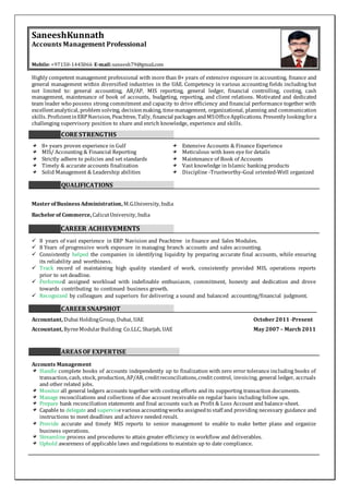 SaneeshKunnath
Accounts Management Professional
Mobile: +97150-1445066 E-mail:saneesh79@gmail.com
Highly competent management professional with more than 8+ years of extensive exposure in accounting, finance and
general management within diversified industries in the UAE. Competency in various accounting fields including but
not limited to: general accounting, AR/AP, MIS reporting, general ledger, financial controlling, costing, cash
management, maintenance of book of accounts, budgeting, reporting, and client relations. Motivated and dedicated
team leader who possess strong commitment and capacity to drive efficiency and financial performance together with
excellentanalytical, problem solving, decisionmaking, timemanagement, organizational, planning and communication
skills. ProficientinERPNavision, Peachtree, Tally, financial packages andMSOfficeApplications. Presently lookingfora
challenging supervisory position to share and enrich knowledge, experience and skills.
CORE STRENGTHS
8+ years proven experience in Gulf Extensive Accounts & Finance Experience
MIS/ Accounting & Financial Reporting Meticulous with keen eye for details
Strictly adhere to policies and set standards Maintenance of Book of Accounts
Timely & accurate accounts finalization Vast knowledge in Islamic banking products
Solid Management & Leadership abilities Discipline -Trustworthy-Goal oriented-Well organized
QUALIFICATIONS
Master ofBusiness Administration, M.G.University, India
Bachelor of Commerce, CalicutUniversity, India
CAREER ACHIEVEMENTS
 8 years of vast experience in ERP Navision and Peachtree in finance and Sales Modules.
 8 Years of progressive work exposure in managing branch accounts and sales accounting.
 Consistently helped the companies in identifying liquidity by preparing accurate final accounts, while ensuring
its reliability and worthiness.
 Track record of maintaining high quality standard of work, consistently provided MIS, operations reports
prior to set deadline.
 Performed assigned workload with indefinable enthusiasm, commitment, honesty and dedication and drove
towards contributing to continued business growth.
 Recognized by colleagues and superiors for delivering a sound and balanced accounting/financial judgment.
CAREERSNAPSHOT
Accountant, Dubai HoldingGroup, Dubai, UAE October 2011 -Present
Accountant, ByrneModularBuilding Co.LLC, Sharjah, UAE May 2007 – March 2011
AREAS OF EXPERTISE
Accounts Management
Handle complete books of accounts independently up to finalization with zero error tolerance including books of
transaction, cash, stock, production, AP/AR, creditreconciliations,credit control, invoicing, general ledger, accruals
and other related jobs.
Monitor all general ledgers accounts together with costing efforts and its supporting transaction documents.
Manage reconciliations and collections of due account receivable on regular basis including follow ups.
Prepare bank reconciliation statements and final accounts such as Profit & Loss Account and balance-sheet.
Capable to delegate and supervisevarious accountingworks assignedto staff and providing necessary guidance and
instructions to meet deadlines and achieve needed result.
Provide accurate and timely MIS reports to senior management to enable to make better plans and organize
business operations.
Streamline process and procedures to attain greater efficiency in workflow and deliverables.
Uphold awareness of applicable laws and regulations to maintain up to date compliance.
 