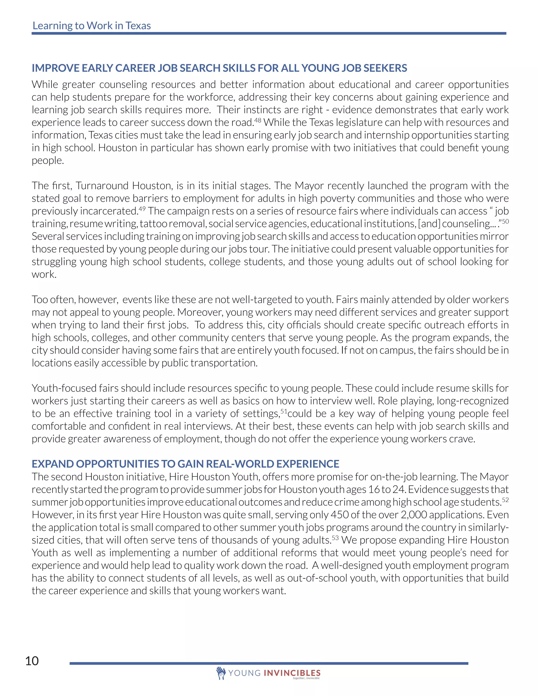 Learning to Work in Texas
10
IMPROVE EARLY CAREER JOB SEARCH SKILLS FOR ALL YOUNG JOB SEEKERS
While greater counseling resources and better information about educational and career opportunities
can help students prepare for the workforce, addressing their key concerns about gaining experience and
learning job search skills requires more. Their instincts are right - evidence demonstrates that early work
experience leads to career success down the road.48
While the Texas legislature can help with resources and
information, Texas cities must take the lead in ensuring early job search and internship opportunities starting
in high school. Houston in particular has shown early promise with two initiatives that could benefit young
people.
The first, Turnaround Houston, is in its initial stages. The Mayor recently launched the program with the
stated goal to remove barriers to employment for adults in high poverty communities and those who were
previously incarcerated.49
The campaign rests on a series of resource fairs where individuals can access “ job
training,resumewriting,tattooremoval,socialserviceagencies,educationalinstitutions,[and]counseling....”50
Severalservicesincludingtrainingonimprovingjobsearchskillsandaccesstoeducationopportunitiesmirror
those requested by young people during our jobs tour. The initiative could present valuable opportunities for
struggling young high school students, college students, and those young adults out of school looking for
work.
Too often, however, events like these are not well-targeted to youth. Fairs mainly attended by older workers
may not appeal to young people. Moreover, young workers may need different services and greater support
when trying to land their first jobs. To address this, city officials should create specific outreach efforts in
high schools, colleges, and other community centers that serve young people. As the program expands, the
city should consider having some fairs that are entirely youth focused. If not on campus, the fairs should be in
locations easily accessible by public transportation.
Youth-focused fairs should include resources specific to young people. These could include resume skills for
workers just starting their careers as well as basics on how to interview well. Role playing, long-recognized
to be an effective training tool in a variety of settings,51
could be a key way of helping young people feel
comfortable and confident in real interviews. At their best, these events can help with job search skills and
provide greater awareness of employment, though do not offer the experience young workers crave.
EXPAND OPPORTUNITIES TO GAIN REAL-WORLD EXPERIENCE
The second Houston initiative, Hire Houston Youth, offers more promise for on-the-job learning. The Mayor
recentlystartedtheprogramtoprovidesummerjobsforHoustonyouthages16to24.Evidencesuggeststhat
summerjobopportunitiesimproveeducationaloutcomesandreducecrimeamonghighschoolagestudents.52
However, in its first year Hire Houston was quite small, serving only 450 of the over 2,000 applications. Even
the application total is small compared to other summer youth jobs programs around the country in similarly-
sized cities, that will often serve tens of thousands of young adults.53
We propose expanding Hire Houston
Youth as well as implementing a number of additional reforms that would meet young people’s need for
experience and would help lead to quality work down the road. A well-designed youth employment program
has the ability to connect students of all levels, as well as out-of-school youth, with opportunities that build
the career experience and skills that young workers want.
 