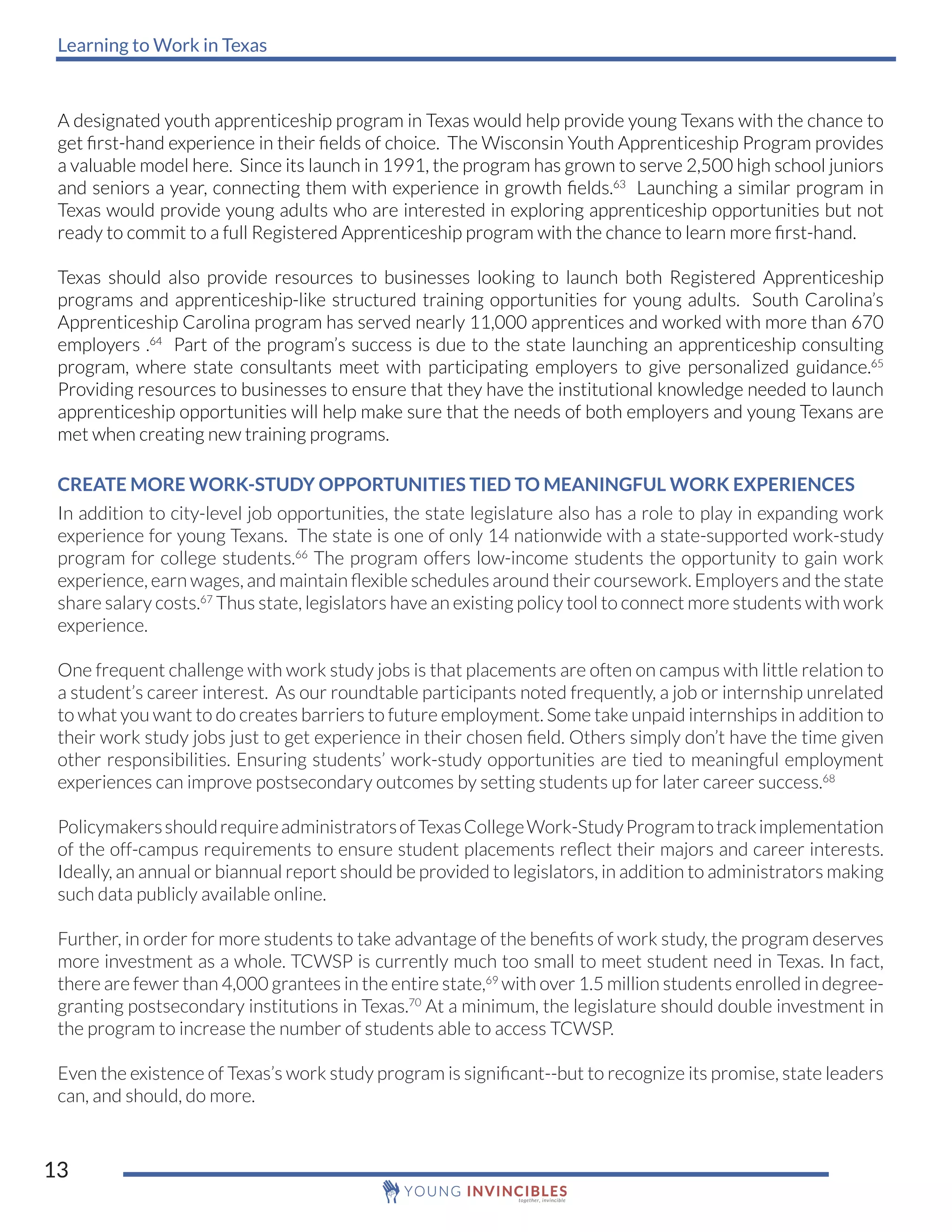 Learning to Work in Texas
13
A designated youth apprenticeship program in Texas would help provide young Texans with the chance to
get first-hand experience in their fields of choice. The Wisconsin Youth Apprenticeship Program provides
a valuable model here. Since its launch in 1991, the program has grown to serve 2,500 high school juniors
and seniors a year, connecting them with experience in growth fields.63
Launching a similar program in
Texas would provide young adults who are interested in exploring apprenticeship opportunities but not
ready to commit to a full Registered Apprenticeship program with the chance to learn more first-hand.
Texas should also provide resources to businesses looking to launch both Registered Apprenticeship
programs and apprenticeship-like structured training opportunities for young adults. South Carolina’s
Apprenticeship Carolina program has served nearly 11,000 apprentices and worked with more than 670
employers .64
Part of the program’s success is due to the state launching an apprenticeship consulting
program, where state consultants meet with participating employers to give personalized guidance.65
Providing resources to businesses to ensure that they have the institutional knowledge needed to launch
apprenticeship opportunities will help make sure that the needs of both employers and young Texans are
met when creating new training programs.
CREATE MORE WORK-STUDY OPPORTUNITIES TIED TO MEANINGFUL WORK EXPERIENCES
In addition to city-level job opportunities, the state legislature also has a role to play in expanding work
experience for young Texans. The state is one of only 14 nationwide with a state-supported work-study
program for college students.66
The program offers low-income students the opportunity to gain work
experience, earn wages, and maintain flexible schedules around their coursework. Employers and the state
share salary costs.67
Thus state, legislators have an existing policy tool to connect more students with work
experience.
One frequent challenge with work study jobs is that placements are often on campus with little relation to
a student’s career interest. As our roundtable participants noted frequently, a job or internship unrelated
to what you want to do creates barriers to future employment. Some take unpaid internships in addition to
their work study jobs just to get experience in their chosen field. Others simply don’t have the time given
other responsibilities. Ensuring students’ work-study opportunities are tied to meaningful employment
experiences can improve postsecondary outcomes by setting students up for later career success.68
PolicymakersshouldrequireadministratorsofTexasCollegeWork-StudyProgramtotrackimplementation
of the off-campus requirements to ensure student placements reflect their majors and career interests.
Ideally, an annual or biannual report should be provided to legislators, in addition to administrators making
such data publicly available online.
Further, in order for more students to take advantage of the benefits of work study, the program deserves
more investment as a whole. TCWSP is currently much too small to meet student need in Texas. In fact,
there are fewer than 4,000 grantees in the entire state,69
with over 1.5 million students enrolled in degree-
granting postsecondary institutions in Texas.70
At a minimum, the legislature should double investment in
the program to increase the number of students able to access TCWSP.
Even the existence of Texas’s work study program is significant--but to recognize its promise, state leaders
can, and should, do more.
 