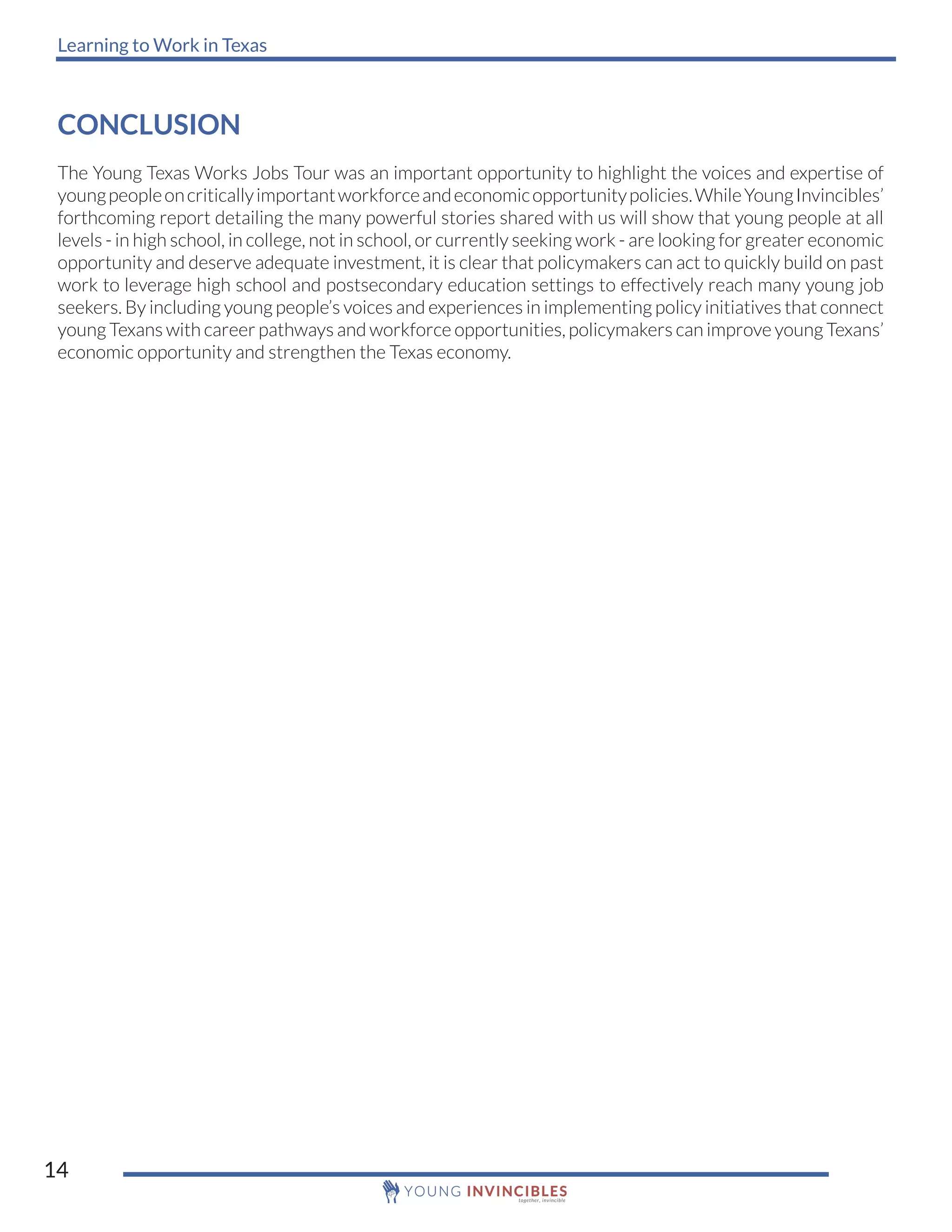 Learning to Work in Texas
14
CONCLUSION
The Young Texas Works Jobs Tour was an important opportunity to highlight the voices and expertise of
youngpeopleoncriticallyimportantworkforceandeconomicopportunitypolicies.WhileYoungInvincibles’
forthcoming report detailing the many powerful stories shared with us will show that young people at all
levels - in high school, in college, not in school, or currently seeking work - are looking for greater economic
opportunity and deserve adequate investment, it is clear that policymakers can act to quickly build on past
work to leverage high school and postsecondary education settings to effectively reach many young job
seekers. By including young people’s voices and experiences in implementing policy initiatives that connect
young Texans with career pathways and workforce opportunities, policymakers can improve young Texans’
economic opportunity and strengthen the Texas economy.
 