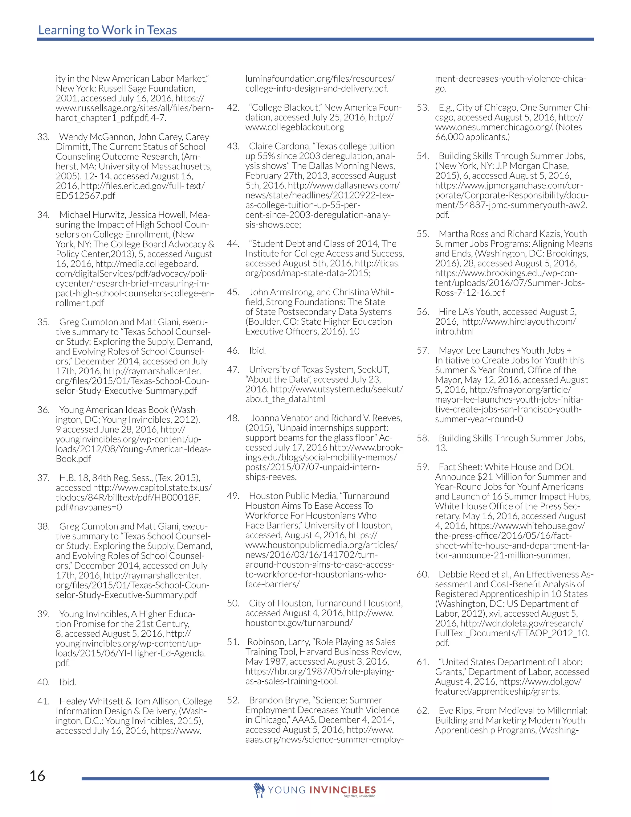 Learning to Work in Texas
16
ity in the New American Labor Market,”
New York: Russell Sage Foundation,
2001, accessed July 16, 2016, https://
www.russellsage.org/sites/all/files/bern-
hardt_chapter1_pdf.pdf, 4-7.
33. Wendy McGannon, John Carey, Carey
Dimmitt, The Current Status of School
Counseling Outcome Research, (Am-
herst, MA: University of Massachusetts,
2005), 12- 14, accessed August 16,
2016, http://files.eric.ed.gov/full- text/
ED512567.pdf
34. Michael Hurwitz, Jessica Howell, Mea-
suring the Impact of High School Coun-
selors on College Enrollment, (New
York, NY: The College Board Advocacy &
Policy Center,2013), 5, accessed August
16, 2016, http://media.collegeboard.
com/digitalServices/pdf/advocacy/poli-
cycenter/research-brief-measuring-im-
pact-high-school-counselors-college-en-
rollment.pdf
35. Greg Cumpton and Matt Giani, execu-
tive summary to “Texas School Counsel-
or Study: Exploring the Supply, Demand,
and Evolving Roles of School Counsel-
ors,” December 2014, accessed on July
17th, 2016, http://raymarshallcenter.
org/files/2015/01/Texas-School-Coun-
selor-Study-Executive-Summary.pdf
36. Young American Ideas Book (Wash-
ington, DC; Young Invincibles, 2012),
9 accessed June 28, 2016, http://
younginvincibles.org/wp-content/up-
loads/2012/08/Young-American-Ideas-
Book.pdf
37. H.B. 18, 84th Reg. Sess., (Tex. 2015),
accessed http://www.capitol.state.tx.us/
tlodocs/84R/billtext/pdf/HB00018F.
pdf#navpanes=0
38. Greg Cumpton and Matt Giani, execu-
tive summary to “Texas School Counsel-
or Study: Exploring the Supply, Demand,
and Evolving Roles of School Counsel-
ors,” December 2014, accessed on July
17th, 2016, http://raymarshallcenter.
org/files/2015/01/Texas-School-Coun-
selor-Study-Executive-Summary.pdf
39. Young Invincibles, A Higher Educa-
tion Promise for the 21st Century,
8, accessed August 5, 2016, http://
younginvincibles.org/wp-content/up-
loads/2015/06/YI-Higher-Ed-Agenda.
pdf.
40. Ibid.
41. Healey Whitsett & Tom Allison, College
Information Design & Delivery, (Wash-
ington, D.C.: Young Invincibles, 2015),
accessed July 16, 2016, https://www.
luminafoundation.org/files/resources/
college-info-design-and-delivery.pdf.
42. “College Blackout,” New America Foun-
dation, accessed July 25, 2016, http://
www.collegeblackout.org
43. Claire Cardona, “Texas college tuition
up 55% since 2003 deregulation, anal-
ysis shows” The Dallas Morning News,
February 27th, 2013, accessed August
5th, 2016, http://www.dallasnews.com/
news/state/headlines/20120922-tex-
as-college-tuition-up-55-per-
cent-since-2003-deregulation-analy-
sis-shows.ece;
44. “Student Debt and Class of 2014, The
Institute for College Access and Success,
accessed August 5th, 2016, http://ticas.
org/posd/map-state-data-2015;
45. John Armstrong, and Christina Whit-
field, Strong Foundations: The State
of State Postsecondary Data Systems
(Boulder, CO: State Higher Education
Executive Officers, 2016), 10
46. Ibid.
47. University of Texas System, SeekUT,
“About the Data”, accessed July 23,
2016, http://www.utsystem.edu/seekut/
about_the_data.html
48. Joanna Venator and Richard V. Reeves,
(2015), “Unpaid internships support:
support beams for the glass floor” Ac-
cessed July 17, 2016 http://www.brook-
ings.edu/blogs/social-mobility-memos/
posts/2015/07/07-unpaid-intern-
ships-reeves.
49. Houston Public Media, “Turnaround
Houston Aims To Ease Access To
Workforce For Houstonians Who
Face Barriers,” University of Houston,
accessed, August 4, 2016, https://
www.houstonpublicmedia.org/articles/
news/2016/03/16/141702/turn-
around-houston-aims-to-ease-access-
to-workforce-for-houstonians-who-
face-barriers/
50. City of Houston, Turnaround Houston!,
accessed August 4, 2016, http://www.
houstontx.gov/turnaround/
51. Robinson, Larry, “Role Playing as Sales
Training Tool, Harvard Business Review,
May 1987, accessed August 3, 2016,
https://hbr.org/1987/05/role-playing-
as-a-sales-training-tool.
52. Brandon Bryne, “Science: Summer
Employment Decreases Youth Violence
in Chicago,” AAAS, December 4, 2014,
accessed August 5, 2016, http://www.
aaas.org/news/science-summer-employ-
ment-decreases-youth-violence-chica-
go.
53. E.g., City of Chicago, One Summer Chi-
cago, accessed August 5, 2016, http://
www.onesummerchicago.org/. (Notes
66,000 applicants.)
54. Building Skills Through Summer Jobs,
(New York, NY: J.P Morgan Chase,
2015), 6, accessed August 5, 2016,
https://www.jpmorganchase.com/cor-
porate/Corporate-Responsibility/docu-
ment/54887-jpmc-summeryouth-aw2.
pdf.
55. Martha Ross and Richard Kazis, Youth
Summer Jobs Programs: Aligning Means
and Ends, (Washington, DC: Brookings,
2016), 28, accessed August 5, 2016,
https://www.brookings.edu/wp-con-
tent/uploads/2016/07/Summer-Jobs-
Ross-7-12-16.pdf
56. Hire LA’s Youth, accessed August 5,
2016, http://www.hirelayouth.com/
intro.html
57. Mayor Lee Launches Youth Jobs +
Initiative to Create Jobs for Youth this
Summer & Year Round, Office of the
Mayor, May 12, 2016, accessed August
5, 2016, http://sfmayor.org/article/
mayor-lee-launches-youth-jobs-initia-
tive-create-jobs-san-francisco-youth-
summer-year-round-0
58. Building Skills Through Summer Jobs,
13.
59. Fact Sheet: White House and DOL
Announce $21 Million for Summer and
Year-Round Jobs for Younf Americans
and Launch of 16 Summer Impact Hubs,
White House Office of the Press Sec-
retary, May 16, 2016, accessed August
4, 2016, https://www.whitehouse.gov/
the-press-office/2016/05/16/fact-
sheet-white-house-and-department-la-
bor-announce-21-million-summer.
60. Debbie Reed et al., An Effectiveness As-
sessment and Cost-Benefit Analysis of
Registered Apprenticeship in 10 States
(Washington, DC: US Department of
Labor, 2012), xvi, accessed August 5,
2016, http://wdr.doleta.gov/research/
FullText_Documents/ETAOP_2012_10.
pdf.
61. “United States Department of Labor:
Grants,” Department of Labor, accessed
August 4, 2016, https://www.dol.gov/
featured/apprenticeship/grants.
62. Eve Rips, From Medieval to Millennial:
Building and Marketing Modern Youth
Apprenticeship Programs, (Washing-
 