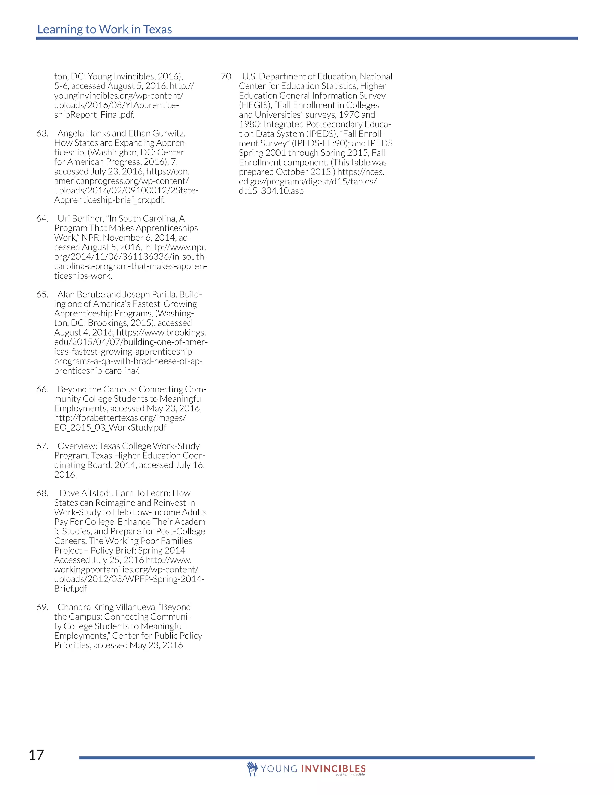 Learning to Work in Texas
17
ton, DC: Young Invincibles, 2016),
5-6, accessed August 5, 2016, http://
younginvincibles.org/wp-content/
uploads/2016/08/YIApprentice-
shipReport_Final.pdf.
63. Angela Hanks and Ethan Gurwitz,
How States are Expanding Appren-
ticeship, (Washington, DC: Center
for American Progress, 2016), 7,
accessed July 23, 2016, https://cdn.
americanprogress.org/wp-content/
uploads/2016/02/09100012/2State-
Apprenticeship-brief_crx.pdf.
64. Uri Berliner, “In South Carolina, A
Program That Makes Apprenticeships
Work,” NPR, November 6, 2014, ac-
cessed August 5, 2016, http://www.npr.
org/2014/11/06/361136336/in-south-
carolina-a-program-that-makes-appren-
ticeships-work.
65. Alan Berube and Joseph Parilla, Build-
ing one of America’s Fastest-Growing
Apprenticeship Programs, (Washing-
ton, DC: Brookings, 2015), accessed
August 4, 2016, https://www.brookings.
edu/2015/04/07/building-one-of-amer-
icas-fastest-growing-apprenticeship-
programs-a-qa-with-brad-neese-of-ap-
prenticeship-carolina/.
66. Beyond the Campus: Connecting Com-
munity College Students to Meaningful
Employments, accessed May 23, 2016,
http://forabettertexas.org/images/
EO_2015_03_WorkStudy.pdf
67. Overview: Texas College Work-Study
Program. Texas Higher Education Coor-
dinating Board; 2014, accessed July 16,
2016,
68. Dave Altstadt. Earn To Learn: How
States can Reimagine and Reinvest in
Work-Study to Help Low-Income Adults
Pay For College, Enhance Their Academ-
ic Studies, and Prepare for Post-College
Careers. The Working Poor Families
Project – Policy Brief; Spring 2014
Accessed July 25, 2016 http://www.
workingpoorfamilies.org/wp-content/
uploads/2012/03/WPFP-Spring-2014-
Brief.pdf
69. Chandra Kring Villanueva, “Beyond
the Campus: Connecting Communi-
ty College Students to Meaningful
Employments,” Center for Public Policy
Priorities, accessed May 23, 2016
70. U.S. Department of Education, National
Center for Education Statistics, Higher
Education General Information Survey
(HEGIS), “Fall Enrollment in Colleges
and Universities” surveys, 1970 and
1980; Integrated Postsecondary Educa-
tion Data System (IPEDS), “Fall Enroll-
ment Survey” (IPEDS-EF:90); and IPEDS
Spring 2001 through Spring 2015, Fall
Enrollment component. (This table was
prepared October 2015.) https://nces.
ed.gov/programs/digest/d15/tables/
dt15_304.10.asp
 