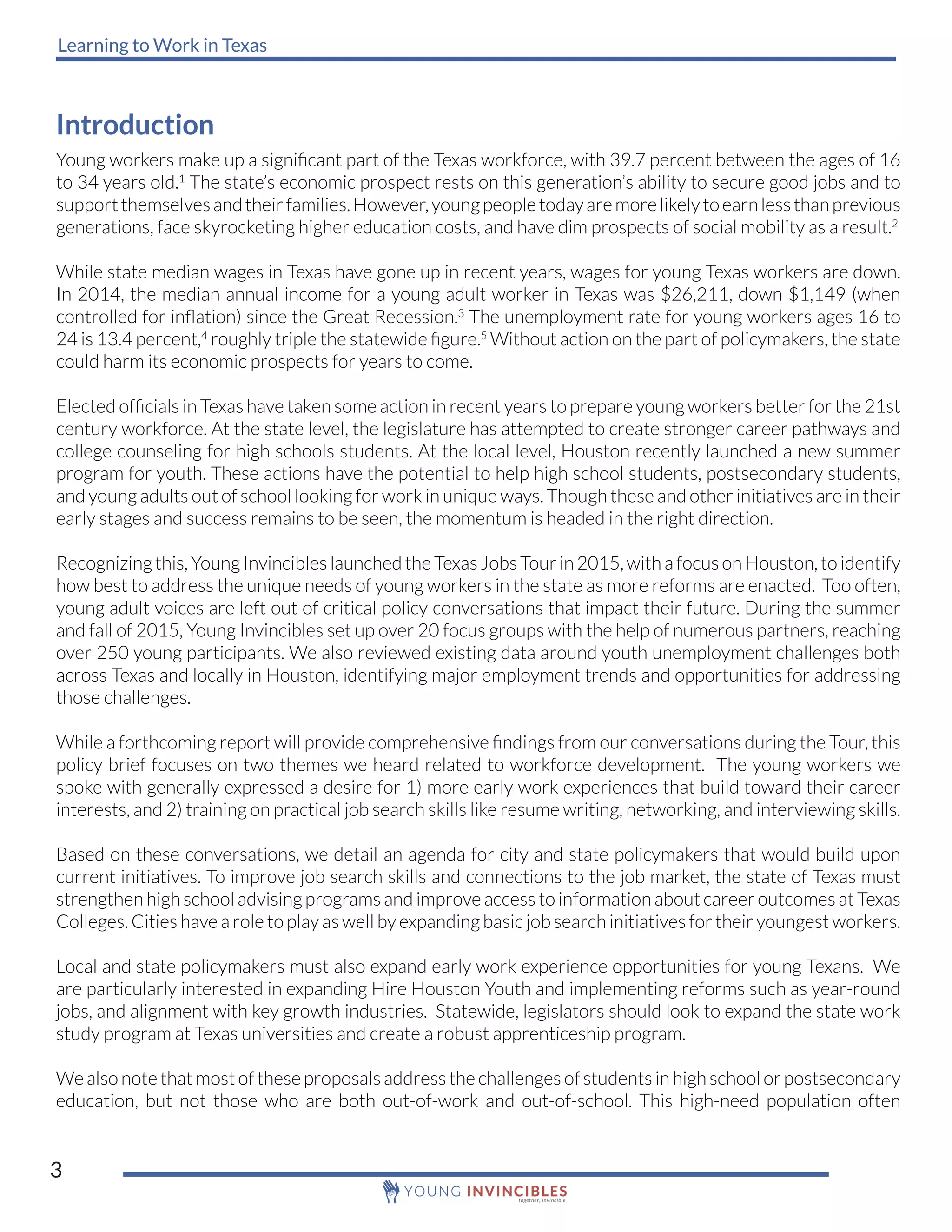 Learning to Work in Texas
3
Introduction
Young workers make up a significant part of the Texas workforce, with 39.7 percent between the ages of 16
to 34 years old.1
The state’s economic prospect rests on this generation’s ability to secure good jobs and to
supportthemselvesandtheirfamilies.However,youngpeopletodayaremorelikelytoearnlessthanprevious
generations, face skyrocketing higher education costs, and have dim prospects of social mobility as a result.2
While state median wages in Texas have gone up in recent years, wages for young Texas workers are down.
In 2014, the median annual income for a young adult worker in Texas was $26,211, down $1,149 (when
controlled for inflation) since the Great Recession.3
The unemployment rate for young workers ages 16 to
24 is 13.4 percent,4
roughly triple the statewide figure.5
Without action on the part of policymakers, the state
could harm its economic prospects for years to come.
Elected officials in Texas have taken some action in recent years to prepare young workers better for the 21st
century workforce. At the state level, the legislature has attempted to create stronger career pathways and
college counseling for high schools students. At the local level, Houston recently launched a new summer
program for youth. These actions have the potential to help high school students, postsecondary students,
and young adults out of school looking for work in unique ways. Though these and other initiatives are in their
early stages and success remains to be seen, the momentum is headed in the right direction.
Recognizing this, Young Invincibles launched the Texas Jobs Tour in 2015, with a focus on Houston, to identify
how best to address the unique needs of young workers in the state as more reforms are enacted. Too often,
young adult voices are left out of critical policy conversations that impact their future. During the summer
and fall of 2015, Young Invincibles set up over 20 focus groups with the help of numerous partners, reaching
over 250 young participants. We also reviewed existing data around youth unemployment challenges both
across Texas and locally in Houston, identifying major employment trends and opportunities for addressing
those challenges.
While a forthcoming report will provide comprehensive findings from our conversations during the Tour, this
policy brief focuses on two themes we heard related to workforce development. The young workers we
spoke with generally expressed a desire for 1) more early work experiences that build toward their career
interests, and 2) training on practical job search skills like resume writing, networking, and interviewing skills.
Based on these conversations, we detail an agenda for city and state policymakers that would build upon
current initiatives. To improve job search skills and connections to the job market, the state of Texas must
strengthen high school advising programs and improve access to information about career outcomes at Texas
Colleges. Cities have a role to play as well by expanding basic job search initiatives for their youngest workers.
Local and state policymakers must also expand early work experience opportunities for young Texans. We
are particularly interested in expanding Hire Houston Youth and implementing reforms such as year-round
jobs, and alignment with key growth industries. Statewide, legislators should look to expand the state work
study program at Texas universities and create a robust apprenticeship program.
We also note that most of these proposals address the challenges of students in high school or postsecondary
education, but not those who are both out-of-work and out-of-school. This high-need population often
 