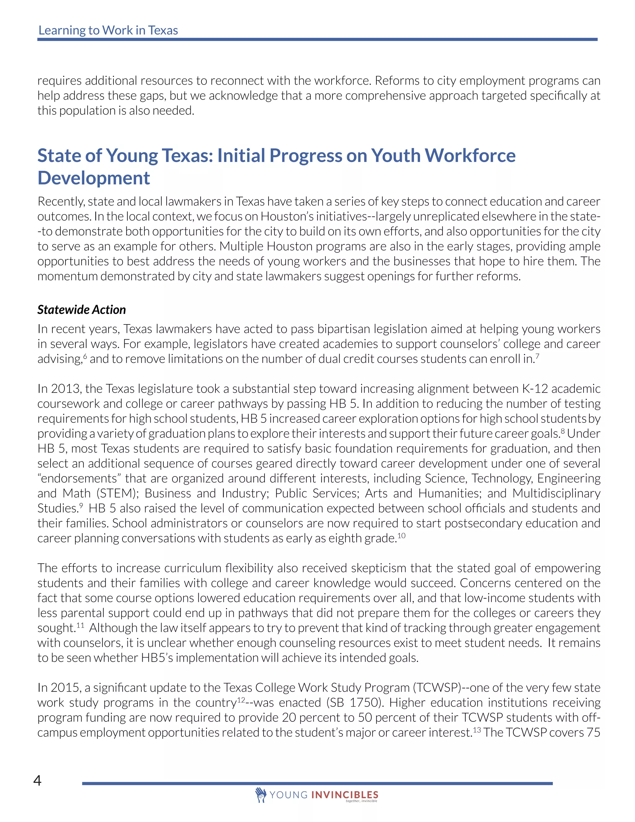 Learning to Work in Texas
4
requires additional resources to reconnect with the workforce. Reforms to city employment programs can
help address these gaps, but we acknowledge that a more comprehensive approach targeted specifically at
this population is also needed.
State of Young Texas: Initial Progress on Youth Workforce
Development
Recently, state and local lawmakers in Texas have taken a series of key steps to connect education and career
outcomes. In the local context, we focus on Houston’s initiatives--largely unreplicated elsewhere in the state-
-to demonstrate both opportunities for the city to build on its own efforts, and also opportunities for the city
to serve as an example for others. Multiple Houston programs are also in the early stages, providing ample
opportunities to best address the needs of young workers and the businesses that hope to hire them. The
momentum demonstrated by city and state lawmakers suggest openings for further reforms.
Statewide Action
In recent years, Texas lawmakers have acted to pass bipartisan legislation aimed at helping young workers
in several ways. For example, legislators have created academies to support counselors’ college and career
advising,6
and to remove limitations on the number of dual credit courses students can enroll in.7
In 2013, the Texas legislature took a substantial step toward increasing alignment between K-12 academic
coursework and college or career pathways by passing HB 5. In addition to reducing the number of testing
requirements for high school students, HB 5 increased career exploration options for high school studentsby
providingavarietyofgraduationplanstoexploretheirinterestsandsupporttheirfuturecareergoals.8
Under
HB 5, most Texas students are required to satisfy basic foundation requirements for graduation, and then
select an additional sequence of courses geared directly toward career development under one of several
“endorsements” that are organized around different interests, including Science, Technology, Engineering
and Math (STEM); Business and Industry; Public Services; Arts and Humanities; and Multidisciplinary
Studies.9
HB 5 also raised the level of communication expected between school officials and students and
their families. School administrators or counselors are now required to start postsecondary education and
career planning conversations with students as early as eighth grade.10
The efforts to increase curriculum flexibility also received skepticism that the stated goal of empowering
students and their families with college and career knowledge would succeed. Concerns centered on the
fact that some course options lowered education requirements over all, and that low-income students with
less parental support could end up in pathways that did not prepare them for the colleges or careers they
sought.11
Although the law itself appears to try to prevent that kind of tracking through greater engagement
with counselors, it is unclear whether enough counseling resources exist to meet student needs. It remains
to be seen whether HB5’s implementation will achieve its intended goals.
In 2015, a significant update to the Texas College Work Study Program (TCWSP)--one of the very few state
work study programs in the country12
--was enacted (SB 1750). Higher education institutions receiving
program funding are now required to provide 20 percent to 50 percent of their TCWSP students with off-
campus employment opportunities related to the student’s major or career interest.13
The TCWSP covers 75
 