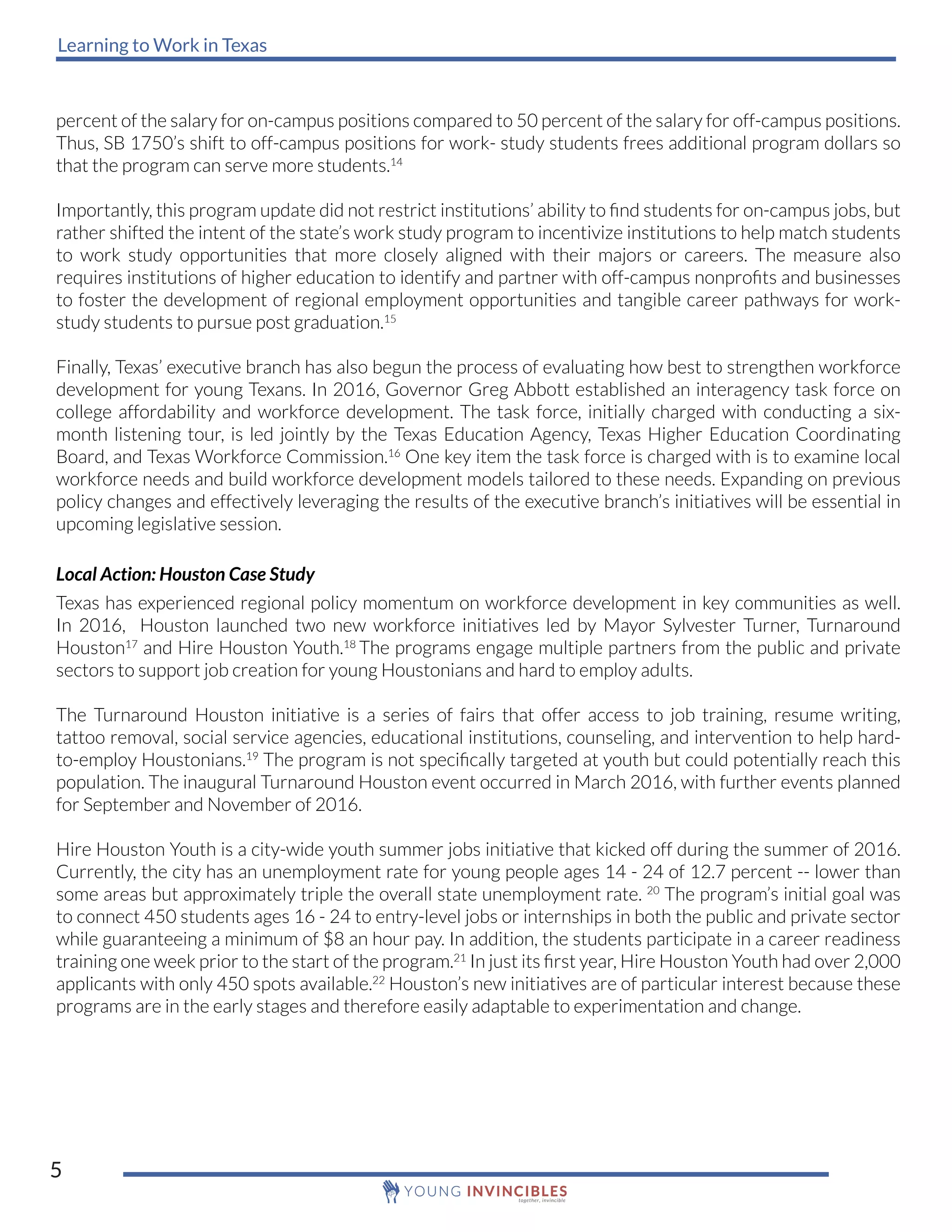 Learning to Work in Texas
5
percent of the salary for on-campus positions compared to 50 percent of the salary for off-campus positions.
Thus, SB 1750’s shift to off-campus positions for work- study students frees additional program dollars so
that the program can serve more students.14
Importantly, this program update did not restrict institutions’ ability to find students for on-campus jobs, but
rather shifted the intent of the state’s work study program to incentivize institutions to help match students
to work study opportunities that more closely aligned with their majors or careers. The measure also
requires institutions of higher education to identify and partner with off-campus nonprofits and businesses
to foster the development of regional employment opportunities and tangible career pathways for work-
study students to pursue post graduation.15
Finally, Texas’ executive branch has also begun the process of evaluating how best to strengthen workforce
development for young Texans. In 2016, Governor Greg Abbott established an interagency task force on
college affordability and workforce development. The task force, initially charged with conducting a six-
month listening tour, is led jointly by the Texas Education Agency, Texas Higher Education Coordinating
Board, and Texas Workforce Commission.16
One key item the task force is charged with is to examine local
workforce needs and build workforce development models tailored to these needs. Expanding on previous
policy changes and effectively leveraging the results of the executive branch’s initiatives will be essential in
upcoming legislative session.
Local Action: Houston Case Study
Texas has experienced regional policy momentum on workforce development in key communities as well.
In 2016, Houston launched two new workforce initiatives led by Mayor Sylvester Turner, Turnaround
Houston17
and Hire Houston Youth.18
The programs engage multiple partners from the public and private
sectors to support job creation for young Houstonians and hard to employ adults.
The Turnaround Houston initiative is a series of fairs that offer access to job training, resume writing,
tattoo removal, social service agencies, educational institutions, counseling, and intervention to help hard-
to-employ Houstonians.19
The program is not specifically targeted at youth but could potentially reach this
population. The inaugural Turnaround Houston event occurred in March 2016, with further events planned
for September and November of 2016.
Hire Houston Youth is a city-wide youth summer jobs initiative that kicked off during the summer of 2016.
Currently, the city has an unemployment rate for young people ages 14 - 24 of 12.7 percent -- lower than
some areas but approximately triple the overall state unemployment rate. 20
The program’s initial goal was
to connect 450 students ages 16 - 24 to entry-level jobs or internships in both the public and private sector
while guaranteeing a minimum of $8 an hour pay. In addition, the students participate in a career readiness
training one week prior to the start of the program.21
In just its first year, Hire Houston Youth had over 2,000
applicants with only 450 spots available.22
Houston’s new initiatives are of particular interest because these
programs are in the early stages and therefore easily adaptable to experimentation and change.
 