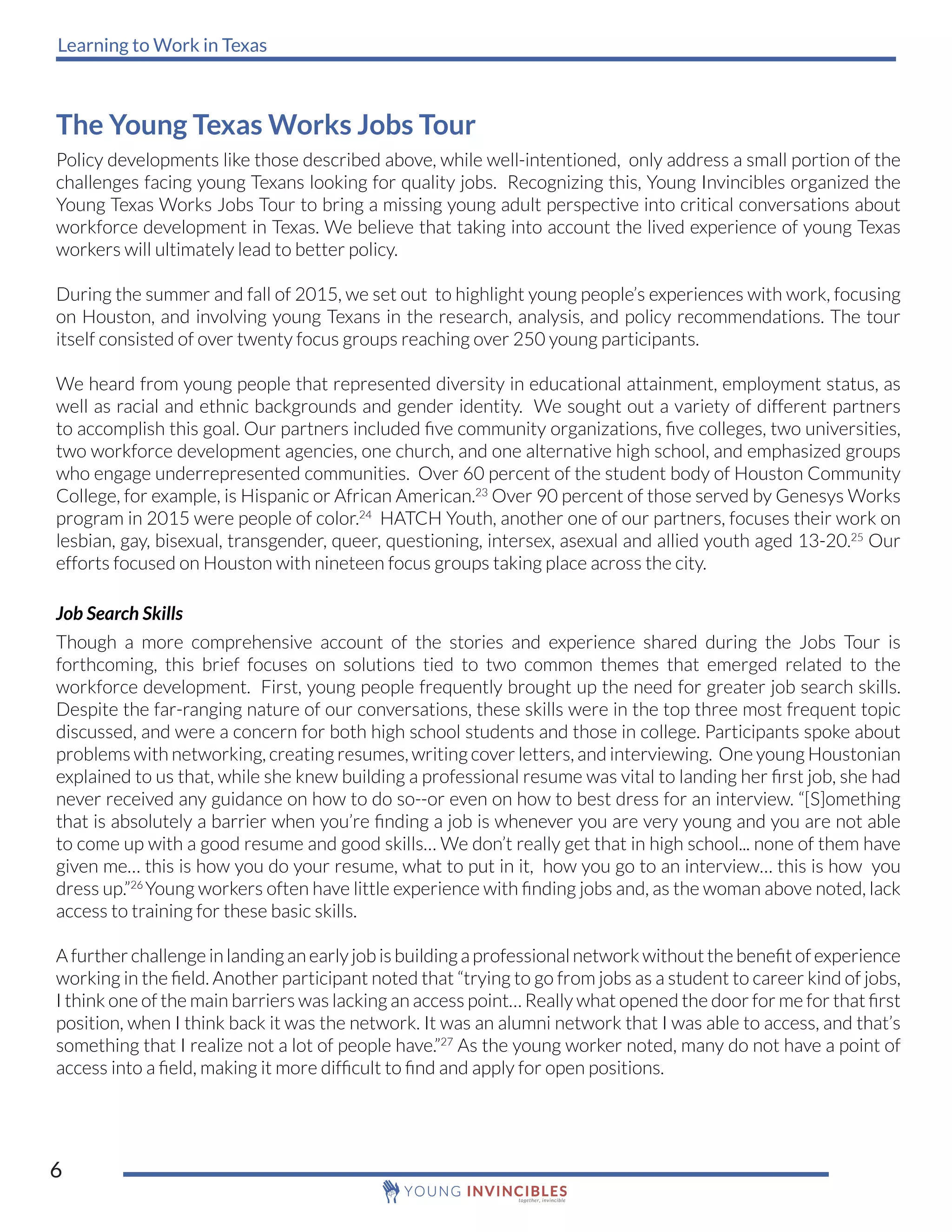 Learning to Work in Texas
6
The Young Texas Works Jobs Tour
Policy developments like those described above, while well-intentioned, only address a small portion of the
challenges facing young Texans looking for quality jobs. Recognizing this, Young Invincibles organized the
Young Texas Works Jobs Tour to bring a missing young adult perspective into critical conversations about
workforce development in Texas. We believe that taking into account the lived experience of young Texas
workers will ultimately lead to better policy.
During the summer and fall of 2015, we set out to highlight young people’s experiences with work, focusing
on Houston, and involving young Texans in the research, analysis, and policy recommendations. The tour
itself consisted of over twenty focus groups reaching over 250 young participants.
We heard from young people that represented diversity in educational attainment, employment status, as
well as racial and ethnic backgrounds and gender identity. We sought out a variety of different partners
to accomplish this goal. Our partners included five community organizations, five colleges, two universities,
two workforce development agencies, one church, and one alternative high school, and emphasized groups
who engage underrepresented communities. Over 60 percent of the student body of Houston Community
College, for example, is Hispanic or African American.23
Over 90 percent of those served by Genesys Works
program in 2015 were people of color.24
HATCH Youth, another one of our partners, focuses their work on
lesbian, gay, bisexual, transgender, queer, questioning, intersex, asexual and allied youth aged 13-20.25
Our
efforts focused on Houston with nineteen focus groups taking place across the city.
Job Search Skills
Though a more comprehensive account of the stories and experience shared during the Jobs Tour is
forthcoming, this brief focuses on solutions tied to two common themes that emerged related to the
workforce development. First, young people frequently brought up the need for greater job search skills.
Despite the far-ranging nature of our conversations, these skills were in the top three most frequent topic
discussed, and were a concern for both high school students and those in college. Participants spoke about
problems with networking, creating resumes, writing cover letters, and interviewing. One young Houstonian
explained to us that, while she knew building a professional resume was vital to landing her first job, she had
never received any guidance on how to do so--or even on how to best dress for an interview. “[S]omething
that is absolutely a barrier when you’re finding a job is whenever you are very young and you are not able
to come up with a good resume and good skills… We don’t really get that in high school... none of them have
given me… this is how you do your resume, what to put in it, how you go to an interview… this is how you
dress up.”26
Young workers often have little experience with finding jobs and, as the woman above noted, lack
access to training for these basic skills.
A further challenge in landing an early job is building a professional network without the benefit of experience
working in the field. Another participant noted that “trying to go from jobs as a student to career kind of jobs,
I think one of the main barriers was lacking an access point… Really what opened the door for me for that first
position, when I think back it was the network. It was an alumni network that I was able to access, and that’s
something that I realize not a lot of people have.”27
As the young worker noted, many do not have a point of
access into a field, making it more difficult to find and apply for open positions.
 