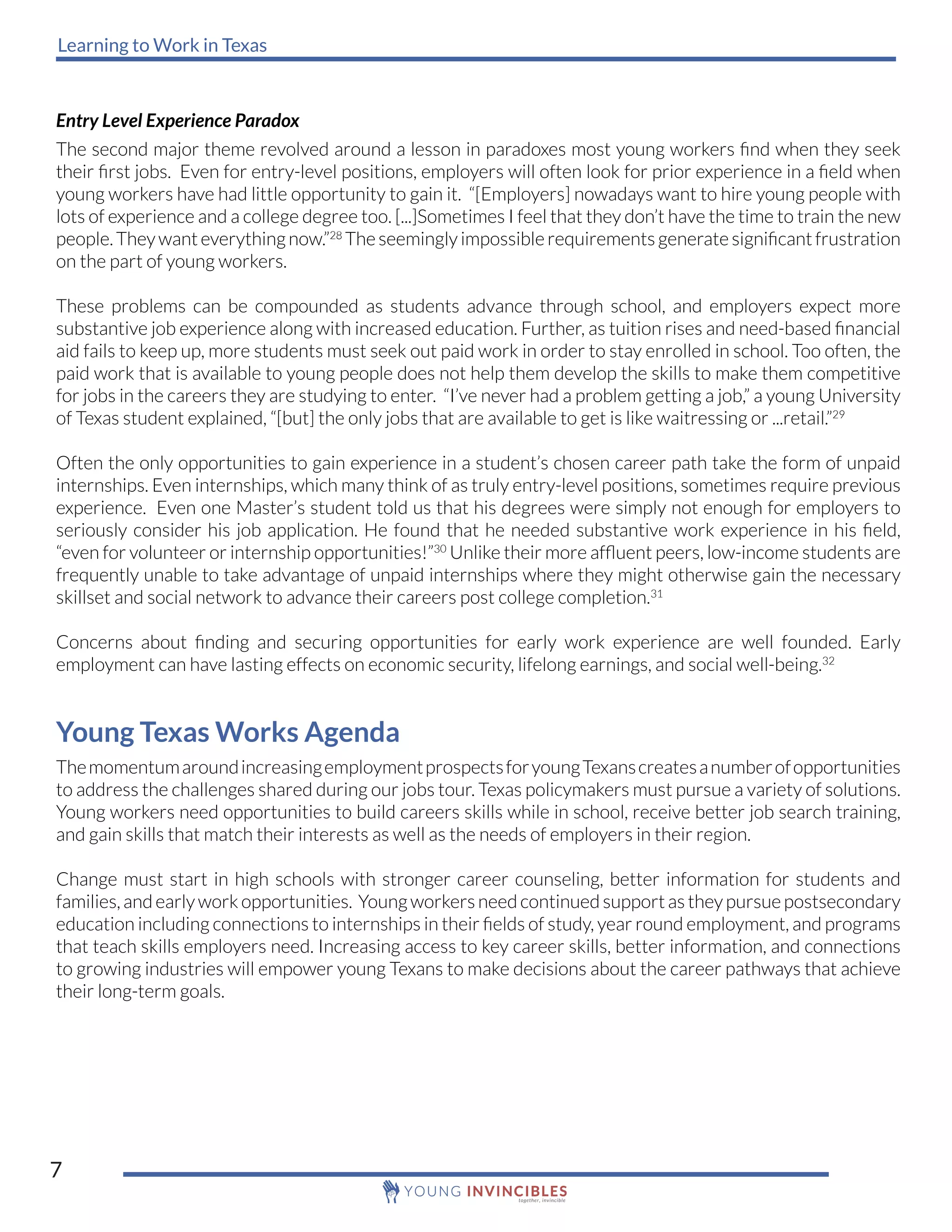 Learning to Work in Texas
7
Entry Level Experience Paradox
The second major theme revolved around a lesson in paradoxes most young workers find when they seek
their first jobs. Even for entry-level positions, employers will often look for prior experience in a field when
young workers have had little opportunity to gain it. “[Employers] nowadays want to hire young people with
lots of experience and a college degree too. [...]Sometimes I feel that they don’t have the time to train the new
people.Theywanteverything now.”28
The seemingly impossible requirements generate significant frustration
on the part of young workers.
These problems can be compounded as students advance through school, and employers expect more
substantive job experience along with increased education. Further, as tuition rises and need-based financial
aid fails to keep up, more students must seek out paid work in order to stay enrolled in school. Too often, the
paid work that is available to young people does not help them develop the skills to make them competitive
for jobs in the careers they are studying to enter. “I’ve never had a problem getting a job,” a young University
of Texas student explained, “[but] the only jobs that are available to get is like waitressing or ...retail.”29
Often the only opportunities to gain experience in a student’s chosen career path take the form of unpaid
internships. Even internships, which many think of as truly entry-level positions, sometimes require previous
experience. Even one Master’s student told us that his degrees were simply not enough for employers to
seriously consider his job application. He found that he needed substantive work experience in his field,
“even for volunteer or internship opportunities!”30
Unlike their more affluent peers, low-income students are
frequently unable to take advantage of unpaid internships where they might otherwise gain the necessary
skillset and social network to advance their careers post college completion.31
Concerns about finding and securing opportunities for early work experience are well founded. Early
employment can have lasting effects on economic security, lifelong earnings, and social well-being.32
Young Texas Works Agenda
ThemomentumaroundincreasingemploymentprospectsforyoungTexanscreatesanumberofopportunities
to address the challenges shared during our jobs tour. Texas policymakers must pursue a variety of solutions.
Young workers need opportunities to build careers skills while in school, receive better job search training,
and gain skills that match their interests as well as the needs of employers in their region.
Change must start in high schools with stronger career counseling, better information for students and
families, and early work opportunities. Young workers need continued support as they pursue postsecondary
education including connections to internships in their fields of study, year round employment, and programs
that teach skills employers need. Increasing access to key career skills, better information, and connections
to growing industries will empower young Texans to make decisions about the career pathways that achieve
their long-term goals.
 