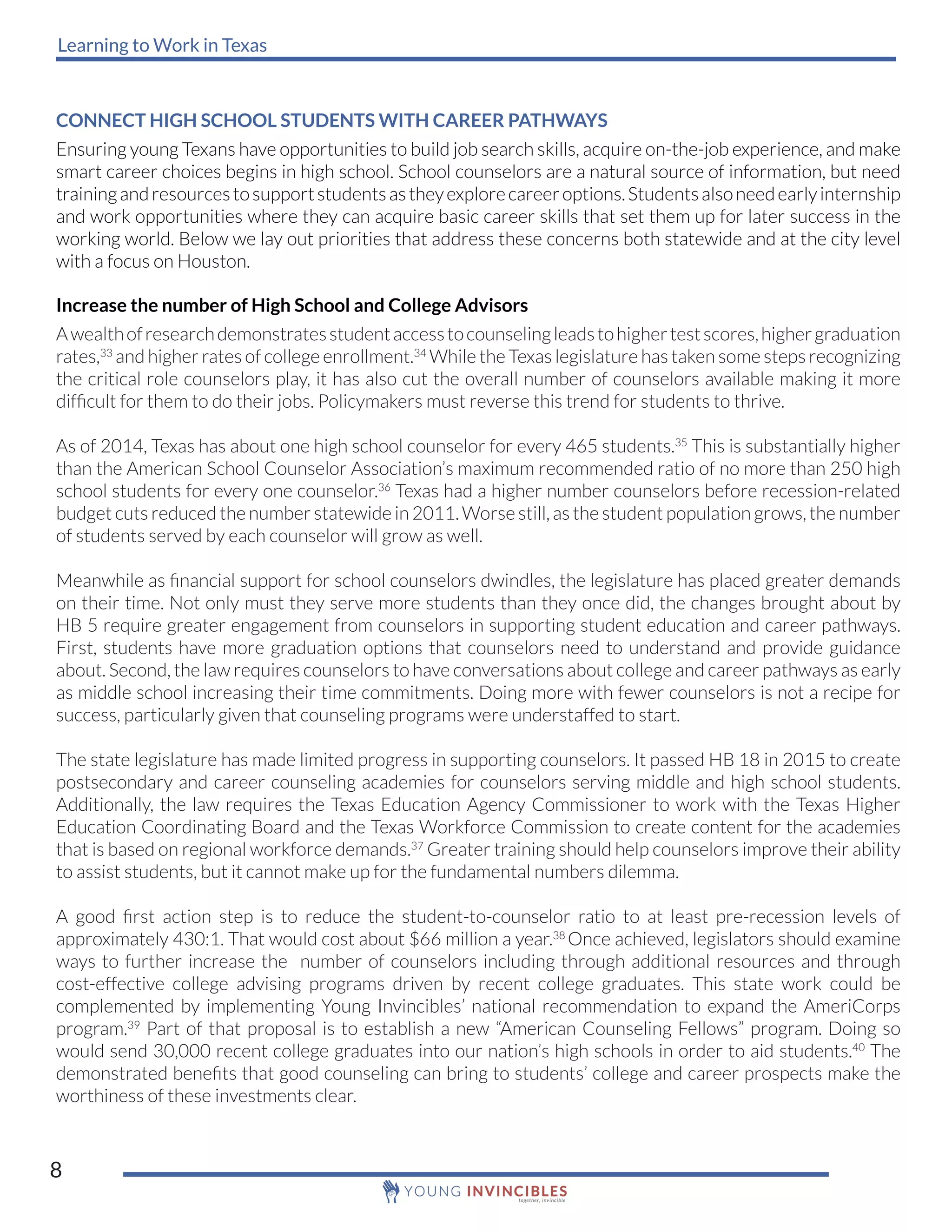 Learning to Work in Texas
8
CONNECT HIGH SCHOOL STUDENTS WITH CAREER PATHWAYS
Ensuring young Texans have opportunities to build job search skills, acquire on-the-job experience, and make
smart career choices begins in high school. School counselors are a natural source of information, but need
trainingandresourcestosupportstudentsastheyexplorecareeroptions.Studentsalsoneedearlyinternship
and work opportunities where they can acquire basic career skills that set them up for later success in the
working world. Below we lay out priorities that address these concerns both statewide and at the city level
with a focus on Houston.
Increase the number of High School and College Advisors
Awealthofresearchdemonstratesstudentaccesstocounselingleadstohighertestscores,highergraduation
rates,33
and higher rates of college enrollment.34
While the Texas legislature has taken some steps recognizing
the critical role counselors play, it has also cut the overall number of counselors available making it more
difficult for them to do their jobs. Policymakers must reverse this trend for students to thrive.
As of 2014, Texas has about one high school counselor for every 465 students.35
This is substantially higher
than the American School Counselor Association’s maximum recommended ratio of no more than 250 high
school students for every one counselor.36
Texas had a higher number counselors before recession-related
budget cuts reduced the number statewide in 2011. Worse still, as the student population grows, the number
of students served by each counselor will grow as well.
Meanwhile as financial support for school counselors dwindles, the legislature has placed greater demands
on their time. Not only must they serve more students than they once did, the changes brought about by
HB 5 require greater engagement from counselors in supporting student education and career pathways.
First, students have more graduation options that counselors need to understand and provide guidance
about. Second, the law requires counselors to have conversations about college and career pathways as early
as middle school increasing their time commitments. Doing more with fewer counselors is not a recipe for
success, particularly given that counseling programs were understaffed to start.
The state legislature has made limited progress in supporting counselors. It passed HB 18 in 2015 to create
postsecondary and career counseling academies for counselors serving middle and high school students.
Additionally, the law requires the Texas Education Agency Commissioner to work with the Texas Higher
Education Coordinating Board and the Texas Workforce Commission to create content for the academies
that is based on regional workforce demands.37
Greater training should help counselors improve their ability
to assist students, but it cannot make up for the fundamental numbers dilemma.
A good first action step is to reduce the student-to-counselor ratio to at least pre-recession levels of
approximately 430:1. That would cost about $66 million a year.38
Once achieved, legislators should examine
ways to further increase the number of counselors including through additional resources and through
cost-effective college advising programs driven by recent college graduates. This state work could be
complemented by implementing Young Invincibles’ national recommendation to expand the AmeriCorps
program.39
Part of that proposal is to establish a new “American Counseling Fellows” program. Doing so
would send 30,000 recent college graduates into our nation’s high schools in order to aid students.40
The
demonstrated benefits that good counseling can bring to students’ college and career prospects make the
worthiness of these investments clear.
 