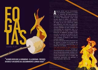 Equipo PLUIT
FO
GA
TAS
“Algunos dicen que la humanidad– o la sociedad– presenta
un antes y un después del descubrimiento llamado fuego”.
A
lgunos dicen que la humanidad–
o la sociedad– presenta un antes
y un después del descubrimiento
llamado fuego. Claro que esto se dice
de forma rimbombante, pues cada
acción tiene un antes y un después,
pero lo cierto es que aquella sustancia
(El fuego no es una sustancia) cálida
que presenta una vida muy particular
nos ha regalado muchas posibilidades,
aunque también ha sido cómplice de
atrocidades tan tremendas que a su
vez marcaron un antes y un después.
Entonces, en definitiva, el fuego no sólo
nos dio un cambio en la época en las
cavernas, nos sigue dando momentos
que cambian el previo y que nunca
pueden regresar.
En estos momentos todos pensamos en
las guerras o incluso en la figurilla de
un triste presidente quemándose a la
mitad de una plaza, pero el fuego no
sólo está presente en esos momentos
de transformación masiva, también es
acompañante en momentos particula-
res en donde todo puede cambiar ,con
la misma intensidad que las transforma-
ciones propuestas por la imagen del
presidente quemado más grande– o
mejor peinado– del mundo.
 