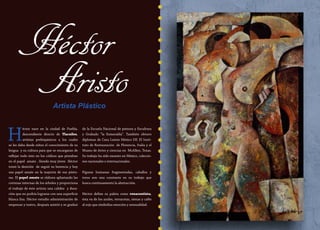 16
H
éctor nace en la ciudad de Puebla,
descendiente directo de Tlacuilos,
artistas prehispánicos a los cuales
se les daba desde niños el conocimiento de su
lengua y su cultura para que se encargaran de
reflejar todo ésto en los códices que pintaban
en el papel amate . Siendo muy jóven Héctor
tomó la desición de seguir su herencia y hoy
usa papel amate en la mayoría de sus pintu-
ras. El papel amate se elabora aplastando las
cortezas internas de los árboles y proporciona
el trabajo de éste artista una calidez y dura-
ción que no podría lograrse con una superficie
blanca lisa. Héctor estudio administración de
empresar y teatro, después asistió y se graduó
de la Escuela Nacional de pintura y Escultura
y Grabado “la Esmeralda”. También obtuvo
diplomas de Casa Lamm México DF, El Insti-
tuto de Restauración de Florencia, Italia y el
Museo de Artes y ciencias en McAllen, Texas.
Su trabajo ha sido exuesto en México, coleccio-
nes nacionales e internacionales.
Figuras humanas fragmentadas, caballos y
toros son una constante en su trabajo que
busca continuamente la abstracción.
Héctor define su paleta como renacentista,
ésta va de los azules, terracotas, sienas y cafés
al rojo que simboliza emoción y sensualidad.
Héctor
AristoArtista Plástico
 