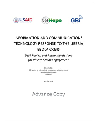 INFORMATION AND COMMUNICATIONS
TECHNOLOGY RESPONSE TO THE LIBERIA
EBOLA CRISIS
Desk Review and Recommendations
for Private Sector Engagement
Submitted by:
U.S. Agency for International Development Mission to Liberia
Global Development Lab
NetHope
Oct. 24, 2014
 