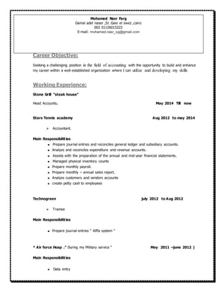 Career Objective:
Seeking a challenging position in the field of accounting with the opportunity to build and enhance
my career within a well-established organization where I can utilize and developing my skills
Working Experience:
Stone Grill “steak house”
Head Accounts. May 2014 Till now
Stars Tennis academy Aug 2012 to may 2014
 Accountant.
Main Responsibilities
 Prepare journal entries and reconciles general ledger and subsidiary accounts.
 Analyze and reconciles expenditure and revenue accounts.
 Assists with the preparation of the annual and mid-year financial statements.
 Managed physical inventory counts
 Prepare monthly payroll.
 Prepare monthly – annual sales report.
 Analyze customers and vendors accounts
 create petty cash to employees
Technogreen july 2012 to Aug 2012
 Trainee
Main Responsibilities
 Prepare journal entries “ Alffa system “
* Air force Hosp .” During my Military service “ May 2011 –june 2012 )
Main Responsibilities
 Data entry
Mohamed Nasr Farg
Gamal adel naser ,St .Gasr el swez ,cairo
002 06601062000
E-mail: mohamed.nasr_sg@gmail.com
 