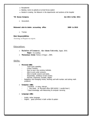  Receptionist
 Booking rooms to patients at armed forces system
 Assists in creating the Network in the departments and sections at the hospital
*El- Ezawy Company Jan 2011 to Nov 2011
 Accountant.
Mohamed abd el a’aleim accounting office 2009 to 2010
 Trainee
Main Responsibilities
Assisting in Prepare tax report.
Education:
 Bachelors of Commerce, Ain -shams University, Egypt, 2010.
- Major: Accounting
 Thanaweya Amma Tabary el hegaz , 2005.
Skills:
 Personal skills:
- Team work capability.
- Critical Thinking.
- Keen to learn new working methods.
- Able to work under pressure.
- Able to handle several work tasks.
- Responsible, ambitious & hard worker.
- Discreet, Organized, Sociable, Helpful
- Budgeting and managing money. Working well with number and solving math
problems.
 Computer skills:
- * Excellent in using internet .
- * Very Good at Microsoft office 2003 &2010 ( word& Excel )
- * Good knowledge with Networking & computer servicing
 Language skills:
- Arabic: native language
- English: good command in both written & spoken
 
