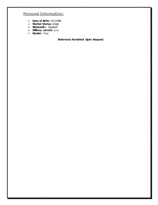 Personal Information:
 Date of Birth: 4/1/1988
 Marital Status: single
 Nationality: Egyptian
 Military service: done
 Gender: Male
Reference Furnished Upon Request.
 