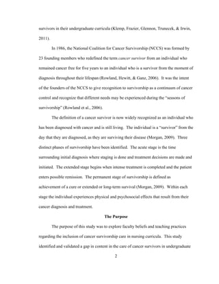 2
survivors in their undergraduate curricula (Klemp, Frazier, Glennon, Trunecek, & Irwin,
2011).
In 1986, the National Coalition for Cancer Survivorship (NCCS) was formed by
23 founding members who redefined the term cancer survivor from an individual who
remained cancer free for five years to an individual who is a survivor from the moment of
diagnosis throughout their lifespan (Rowland, Hewitt, & Ganz, 2006). It was the intent
of the founders of the NCCS to give recognition to survivorship as a continuum of cancer
control and recognize that different needs may be experienced during the “seasons of
survivorship” (Rowland et al., 2006).
The definition of a cancer survivor is now widely recognized as an individual who
has been diagnosed with cancer and is still living. The individual is a “survivor” from the
day that they are diagnosed, as they are surviving their disease (Morgan, 2009). Three
distinct phases of survivorship have been identified. The acute stage is the time
surrounding initial diagnosis where staging is done and treatment decisions are made and
initiated. The extended stage begins when intense treatment is completed and the patient
enters possible remission. The permanent stage of survivorship is defined as
achievement of a cure or extended or long-term survival (Morgan, 2009). Within each
stage the individual experiences physical and psychosocial effects that result from their
cancer diagnosis and treatment.
The Purpose
The purpose of this study was to explore faculty beliefs and teaching practices
regarding the inclusion of cancer survivorship care in nursing curricula. This study
identified and validated a gap in content in the care of cancer survivors in undergraduate
 