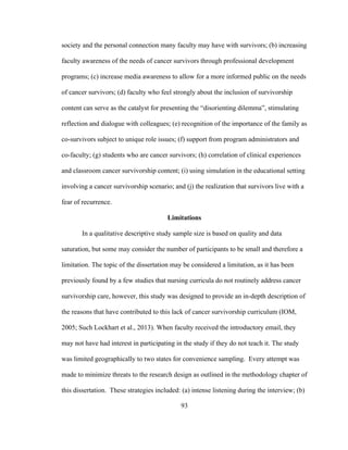 93
society and the personal connection many faculty may have with survivors; (b) increasing
faculty awareness of the needs of cancer survivors through professional development
programs; (c) increase media awareness to allow for a more informed public on the needs
of cancer survivors; (d) faculty who feel strongly about the inclusion of survivorship
content can serve as the catalyst for presenting the “disorienting dilemma”, stimulating
reflection and dialogue with colleagues; (e) recognition of the importance of the family as
co-survivors subject to unique role issues; (f) support from program administrators and
co-faculty; (g) students who are cancer survivors; (h) correlation of clinical experiences
and classroom cancer survivorship content; (i) using simulation in the educational setting
involving a cancer survivorship scenario; and (j) the realization that survivors live with a
fear of recurrence.
Limitations
In a qualitative descriptive study sample size is based on quality and data
saturation, but some may consider the number of participants to be small and therefore a
limitation. The topic of the dissertation may be considered a limitation, as it has been
previously found by a few studies that nursing curricula do not routinely address cancer
survivorship care, however, this study was designed to provide an in-depth description of
the reasons that have contributed to this lack of cancer survivorship curriculum (IOM,
2005; Such Lockhart et al., 2013). When faculty received the introductory email, they
may not have had interest in participating in the study if they do not teach it. The study
was limited geographically to two states for convenience sampling. Every attempt was
made to minimize threats to the research design as outlined in the methodology chapter of
this dissertation. These strategies included: (a) intense listening during the interview; (b)
 