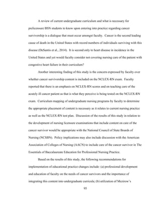 95
A review of current undergraduate curriculum and what is necessary for
prelicensure BSN students to know upon entering into practice regarding cancer
survivorship is a dialogue that must occur amongst faculty. Cancer is the second leading
cause of death in the United States with record numbers of individuals surviving with this
disease (DeSantis et al., 2014). It is second only to heart disease in incidence in the
United States and yet would faculty consider not covering nursing care of the patient with
congestive heart failure in their curriculum?
Another interesting finding of this study is the concern expressed by faculty over
whether cancer survivorship content is included on the NCLEX-RN exam. Faculty
reported that there is an emphasis on NCLEX-RN scores and on teaching care of the
acutely ill cancer patient as that is what they perceive is being tested on the NCLEX-RN
exam. Curriculum mapping of undergraduate nursing programs by faculty to determine
the appropriate placement of content is necessary as it relates to current nursing practice
as well as the NCLEX-RN test plan. Discussion of the results of this study in relation to
the development of nursing licensure examinations that include content on care of the
cancer survivor would be appropriate with the National Council of State Boards of
Nursing (NCSBN). Policy implications may also include discussion with the American
Association of Colleges of Nursing (AACN) to include care of the cancer survivor in The
Essentials of Baccalaureate Education for Professional Nursing Practice.
Based on the results of this study, the following recommendations for
implementation of educational practice changes include: (a) professional development
and education of faculty on the needs of cancer survivors and the importance of
integrating this content into undergraduate curricula; (b) utilization of Mezirow’s
 