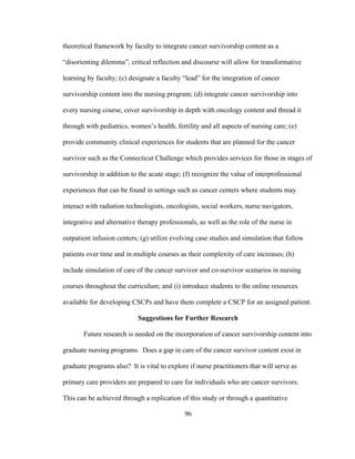 96
theoretical framework by faculty to integrate cancer survivorship content as a
“disorienting dilemma”, critical reflection and discourse will allow for transformative
learning by faculty; (c) designate a faculty “lead” for the integration of cancer
survivorship content into the nursing program; (d) integrate cancer survivorship into
every nursing course, cover survivorship in depth with oncology content and thread it
through with pediatrics, women’s health, fertility and all aspects of nursing care; (e)
provide community clinical experiences for students that are planned for the cancer
survivor such as the Connecticut Challenge which provides services for those in stages of
survivorship in addition to the acute stage; (f) recognize the value of interprofessional
experiences that can be found in settings such as cancer centers where students may
interact with radiation technologists, oncologists, social workers, nurse navigators,
integrative and alternative therapy professionals, as well as the role of the nurse in
outpatient infusion centers; (g) utilize evolving case studies and simulation that follow
patients over time and in multiple courses as their complexity of care increases; (h)
include simulation of care of the cancer survivor and co-survivor scenarios in nursing
courses throughout the curriculum; and (i) introduce students to the online resources
available for developing CSCPs and have them complete a CSCP for an assigned patient.
Suggestions for Further Research
Future research is needed on the incorporation of cancer survivorship content into
graduate nursing programs. Does a gap in care of the cancer survivor content exist in
graduate programs also? It is vital to explore if nurse practitioners that will serve as
primary care providers are prepared to care for individuals who are cancer survivors.
This can be achieved through a replication of this study or through a quantitative
 
